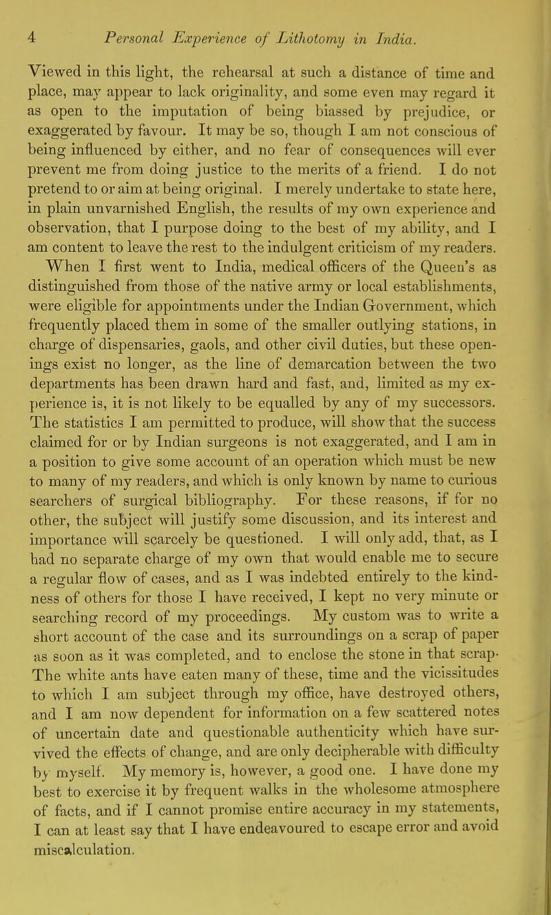 Viewed in this light, the rehearsal at such a distance of time and place, may appear to lack originality, and some even may regard it as open to the imputation of being biassed by prejudice, or exaggerated by favour. It may be so, though I am not conscious of being influenced by either, and no fear of consequences will ever prevent me from doing justice to the merits of a friend. I do not pretend to or aim at being original. I merely undertake to state here, in plain unvarnished English, the results of my own experience and observation, that I purpose doing to the best of my ability, and I am content to leave the rest to the indulgent criticism of my readers. When I first went to India, medical officers of the Queen's as distinguished from those of the native army or local establishments, were eligible for appointments under the Indian Government, which frequently placed them in some of the smaller outlying stations, in charge of dispensaries, gaols, and other civil duties, but these open- ings exist no longer, as the line of demarcation between the two departments has been drawn hard and fast, and, limited as my ex- perience is, it is not likely to be equalled by any of my successors. The statistics I am permitted to produce, will show that the success claimed for or by Indian surgeons is not exaggerated, and I am in a position to give some account of an operation which must be new to many of my readers, and Avhich is only known by name to curious searchers of surgical bibliography. For these reasons, if for no other, the subject will justify some discussion, and its interest and importance will scarcely be questioned. I will only add, that, as I had no separate charge of my own that would enable me to secure a regular flow of cases, and as I was indebted entirely to the kind- ness of others for those I have received, I kept no very minute or searching record of my proceedings. My custom was to write a short account of the case and its surroundings on a scrap of paper as soon as it was completed, and to enclose the stone in that scrap- The white ants have eaten many of these, time and the vicissitudes to which I am subject thi-ough my office, have destroyed others, and I am now dependent for information on a few scattered notes of uncertain date and questionable authenticity which have sur- vived the effects of change, and are only decipherable with difficulty by myself. My memory is, however, a good one. I have done my best to exercise it by frequent walks in the wholesome atmosphere of facts, and if I cannot promise entire accuracy in my statements, I can at least say that I have endeavoured to escape error and avoid miscalculation.