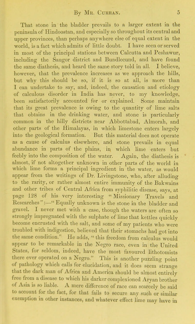 That stone in the bladder prevails to a larger extent in the peninsula of Hindoostan, and especially so throughout its central and upper provinces, than perhaps anywhere else of equal extent in the world, is a fact which admits of little doubt. I have seen or served in most of the principal stations between Calcutta and Peshawur, including the Saugor district and Bundlecund, and have found the same diathesis, and heard the same story told in all. I believe, however, that the prevalence increases as we approach the hills, but why this should be so, if it is so at all, is more than I can undertake to say, and, indeed, the causation and etiology of calculous disorder in India has never, to my knowledge, been satisfactorily accounted for or explained. Some maintain that its great prevalence is owing to the quantity of lime salts that obtains in the drinking water, and stone is particularly common in the hilly districts near Abbottabad, Almorah, and other parts of the Himalayas, in which limestone enters largely into the geological formation. But this material does not operate as a cause of calculus elsewhere, and stone prevails in equal abundance in parts of the plains, in which lime enters but feebly into the composition of the water. Again, the diathesis is almost, if not altogether unknown in other parts of the world in which lime forms a principal ingredient in the water, as would appear from the writings of Dr. Livingstone, who, after alluding to the rarity, or rather almost entire immunity of the Bakwains and other tribes of Central Africa from syphilitic disease, says, at page 128 of his very interesting  Missionary Travels and Researches :— Equally unknown is the stone in the bladder and gravel. I never met with a case, though the waters are often so strongly impregnated with the sulphate of lime that kettles quickly become encrusted with the salt, and some of my patients who were troubled with indigestion, believed that their stomachs had got into the same condition. He adds,  this freedom from calculus would appear to be remarkable in the Negro race, even in the United States, for seldom, indeed, have the most favoured lithotomists there ever operated on a Negro. This is another puzzling point of pathology which calls for elucidation, and it does seem strange that the dark man of Africa and America should be almost entirely free from a disease to which his darker complexioncd Aryan brother of Asia is so liable. A mere difference of race can scarcely be said to account for the fact, for that fails to secure any such or similar exemption in other instances, and whatever effect lime may have in