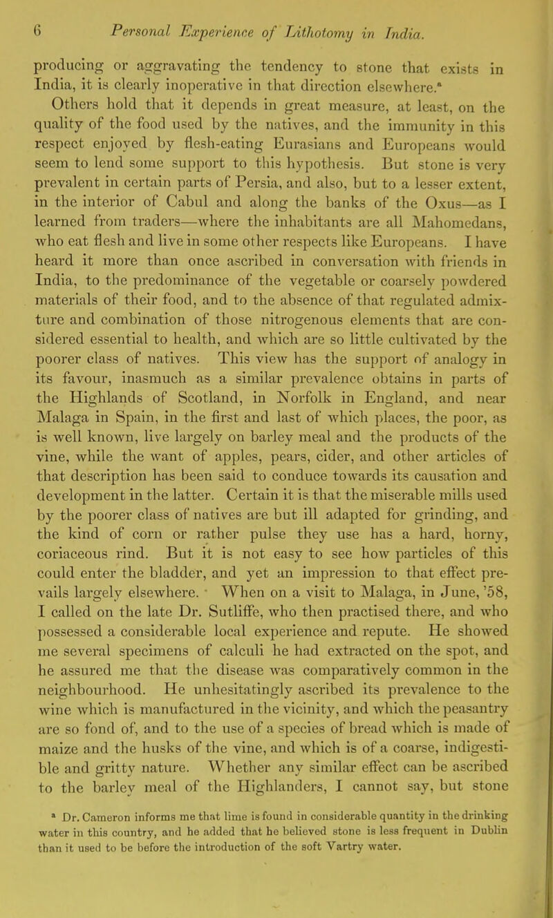 producing or aggravating the tendency to stone that exists in India, it is clearly inoperative in that direction elsewhere. Others hold that it depends in great measure, at least, on the quality of the food used by the natives, and the immunity in this respect enjoyed by flesh-eating Eurasians and Europeans would seem to lend some support to this hypothesis. But stone is very prevalent in certain parts of Persia, and also, but to a lesser extent, in the interior of Cabul and along the banks of the Oxus—as I learned from traders—where the inhabitants are all Mahomedans, who eat flesh and live in some other respects like Europeans. I have heard it more than once ascribed in conversation with friends in India, to the predominance of the vegetable or coarsely powdered materials of their food, and to the absence of that regulated admix- ture and combination of those nitrogenous elements that are con- sidered essential to health, and which are so little cultivated by the poorer class of natives. This view has the support of analogy in its favour, inasmuch as a similar prevalence obtains in parts of the Highlands of Scotland, in Norfolk in England, and near Malaga in Spain, in the first and last of which places, the poor, as is well known, live largely on barley meal and the products of the vine, while the want of apples, pears, cider, and other articles of that description has been said to conduce towards its causation and development in the latter. Certain it is that the miserable mills used by the poorer class of natives are but ill adapted for grinding, and the kind of corn or rather pulse they use has a hard, horny, coriaceous rind. But it is not easy to see how particles of this could enter the bladder, and yet an impression to that effect pre- vails largely elsewhere. ■ When on a visit to Malaga, in June, '58, I called on the late Dr. Sutliffe, who then practised there, and who possessed a considerable local experience and repute. He showed me several specimens of calculi he had extracted on the spot, and he assured me that the disease was comparatively common in the neighbourhood. He unhesitatingly ascribed its pi'evalence to the wine which is manufactured in the vicinity, and which the peasantry are so fond of, and to the use of a species of bread which is made of maize and the husks of the vine, and which is of a coarse, indigesti- ble and gritty nature. Whether any similar effect can be ascribed to the barley meal of the Highlanders, I cannot say, but stone 1 Dr. Cameron informs me that lime is found in considerable quantity in the drinking water in this country, and he added that he believed stone is less freqnent in Dublin than it used to be before the introduction of the soft Vartry water.