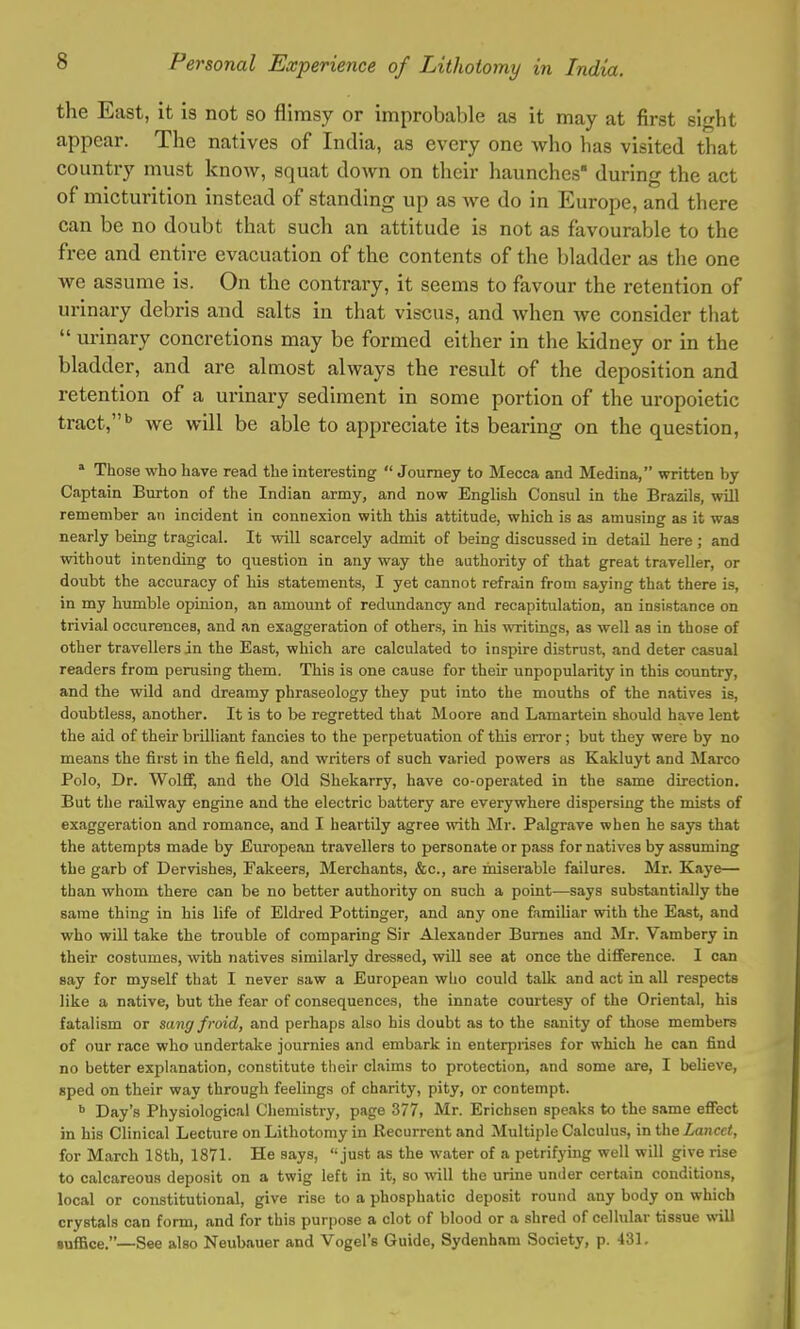 the East, it is not so flimsy or improbable as it may at first sight appear. The natives of India, as every one who has visited that country must know, squat down on their haunches during the act of micturition instead of standing up as we do in Europe, and there can be no doubt that such an attitude is not as favourable to the free and entire evacuation of the contents of the bladder as the one we assume is. On the contrary, it seems to favour the retention of urinary debris and salts in that viscus, and when we consider that  urinary concretions may be formed either in the kidney or in the bladder, and are almost always the result of the deposition and retention of a urinary sediment in some portion of the uropoietic tract,b we will be able to appreciate its bearing on the question, a Those who have read the interesting  Journey to Mecca and Medina, written by- Captain Burton of the Indian army, and now English Consul in the Brazils, will remember an incident in connexion with this attitude, which is as amusing as it was nearly being tragical. It will scarcely admit of being discussed in detail here; and without intending to question in any way the authority of that great traveller, or doubt the accuracy of his statements, I yet cannot refrain from saying that there is, in my humble opinion, an amount of redundancy and recapitulation, an insistance on trivial occurences, and an exaggeration of others, in his writings, as well as in those of other travellers in the East, which are calculated to inspire distrust, and deter casual readers from perusing them. This is one cause for their unpopularity in this country, and the wild and dreamy phraseology they put into the mouths of the natives is, doubtless, another. It is to be regretted that Moore and Lamartein should have lent the aid of their brilliant fancies to the perpetuation of this error; but they were by no means the first in the field, and writers of such varied powers as Kakluyt and Marco Polo, Dr. Wolff, and the Old Shekarry, have co-operated in the same direction. But the railway engine and the electric battery are everywhere dispersing the mists of exaggeration and romance, and I heartily agree with Mr. Palgrave when he says that the attempts made by European travellers to personate or pass for natives by assuming the garb of Dervishes, Fakeers, Merchants, &c, are miserable failures. Mr. Kaye— than whom there can be no better authority on such a point—says substantially the same thing in his life of Eldred Pottinger, and any one familiar with the East, and who will take the trouble of comparing Sir Alexander Burnes and Mr. Vambery in their costumes, with natives similarly dressed, will see at once the difference. I can say for myself that I never saw a European who could talk and act in all respects like a native, but the fear of consequences, the innate courtesy of the Oriental, his fatalism or sang fmid, and perhaps also his doubt as to the sanity of those members of our race who undertake journies and embark in enterprises for which he can find no better explanation, constitute their claims to protection, and some are, I believe, sped on their way through feelings of charity, pity, or contempt. b Day's Physiological Chemistry, page 377, Mr. Erichsen speaks to the same effect in his Clinical Lecture on Lithotomy in Recurrent and Multiple Calculus, in the Lancet, for March 18th, 1871. He says, just as the water of a petrifying well will give rise to calcareous deposit on a twig left in it, so will the urine under certain conditions, local or constitutional, give rise to a phosphatic deposit round any body on which crystals can form, and for this purpose a clot of blood or a shred of cellular tissue will suffice.—See also Neubauer and Vogel's Guide, Sydenham Society, p. 431.