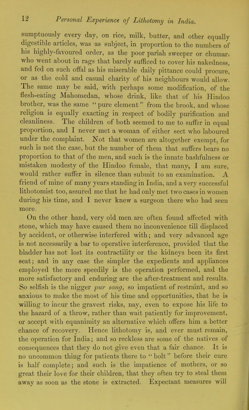 sumptuously every day, on rice, milk, butter, and other equally digestible articles, was as subject, in proportion to the numbers of his highly-favoured order, as the poor pariah sweeper or chumar, who went about in rags that barely sufficed to cover his nakedness, and fed on such offal as his miserable daily pittance could procure, or as the cold and casual charity of his neighbours would allow. The same may be said, with perhaps some modification, of the flesh-eating Mahomedan, whose drink, like that of his Hindoo brother, was the same  pure element from the brook, and whose religion is equally exacting in respect of bodily purification and cleanliness. The children of both seemed to me to suffer in equal proportion, and I never met a woman of either sect who laboured under the complaint. Not that women are altogether exempt, for such is not the case, but the number of them that suffers bears no proportion to that of the men, and such is the innate bashfulness or mistaken modesty of the Hindoo female, that many, I am sure, would rather suffer in silence than submit to an examination. A friend of mine of many years standing in India, and a very successful lithotomist too, assured me that he had only met two cases in women during his time, and I never knew a surgeon there who had seen more. On the other hand, very old men are often found affected with stone, which may have caused them no inconvenience till displaced by accident, or otherwise interfered with; and very advanced age is not necessarily a bar to operative interference, provided that the bladder has not lost its contractility or the kidneys been its first seat; and in any case the simpler the expedients and appliances employed the more speedily is the operation performed, and the more satisfactory and enduring are the aftei*-treatment and results. So selfish is the nigger pur sang, so impatient of restraint, and so anxious to make the most of his time and opportunities, that he is willing to incur the gravest risks, nay, even to expose his life to the hazard of a throw, rather than wait patiently for improvement, or accept with equanimity an alternative which offers him a better chance of recovery. Hence lithotomy is, and ever must remain, the operation for India; and so reckless are some of the natives of consequences that they do not give even that a fair chance. It is no uncommon thing for patients there to  bolt  before their cure is half complete; and such is the impatience of mothers, or so great their love for their children, that they often try to steal them away as soon as the stone is extracted. Expectant measures will