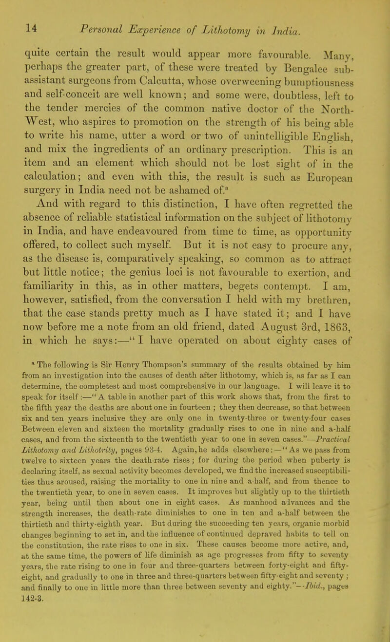 quite certain the result would appear more favourable. Many, perhaps the greater part, of these were treated by Bengalee sub- assistant surgeons from Calcutta, whose overweening bumptiousness and self-conceit are well known; and some were, doubtless, left to the tender mercies of the common native doctor of the North- West, who aspires to promotion on the strength of his being able to write his name, utter a word or two of unintelligible English, and mix the ingredients of an ordinary prescription. This is an item and an element which should not be lost sight of in the calculation; and even with this, the result is such as European surgery in India need not be ashamed of. And with regard to this distinction, I have often regretted the absence of reliable statistical information on the subject of lithotomy in India, and have endeavoured from time to time, as opportunity offered, to collect such myself. But it is not easy to procure any, as the disease is, comparatively speaking, so common as to attract but little notice; the genius loci is not favourable to exertion, and familiarity in this, as in other matters, begets contempt. I am, however, satisfied, from the conversation I held with my brethren, that the case stands pretty much as I have stated it; and I have now before me a note from an old friend, dated August 3rd, 1863, in which he says:—I have operated on about eighty cases of * The following is Sir Henry Thompson's summary of the results obtained by him from an investigation into the causes of death after lithotomy, which is, as far as I can determine, the completest and most comprehensive in our language. I will leave it to speak for itself :— A table in another part of this work shows that, from the first to the fifth year the deaths are about one in fourteen ; they then decrease, so that between six and ten years inclusive they are only one in twenty-three or twenty-four cases Between eleven and sixteen the mortality gradually rises to one in nine and a-half cases, and from the sixteenth to the twentieth year to one in seven cases.—Practical Lithotomy and Lithotrity, pages 93-4. Again,he adds elsewhere: — As we pass from twelve to sixteen years the death-rate rises; for during the period when puberty is declaring itself, as sexual activity becomes developed, we find the increased susceptibili- ties thus aroused, raising the mortality to one in nine and a-half, and from thence to the twentieth year, to one in seven cases. It improves but slightly up to the thirtieth year, being until then about one in eight cases. As manhood alvances and the strength increases, the death-rate diminishes to one in ten and a-half between the thirtieth and thirty-eighth year. But during the succeeding ten years, organic morbid changes beginning to set in, and the influence of continued depraved habits to tell on the constitution, the rate risen to one in six. These causes become more active, and, at the same time, the powers of life diminish as age progresses from fifty to seventy years, the rate rising to one in four and three-quarters between forty-eight and fifty- eight, and gradually to one in three and three-quarters between fifty-eight and seventy ; and finally to one in little more than three between seventy and eighty.- -Ibid., pages 142-3.