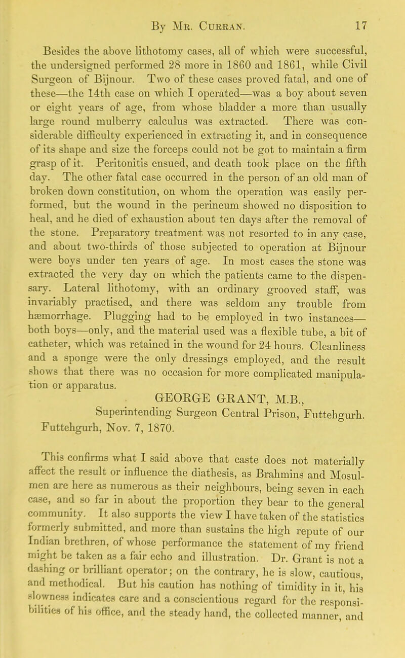 Besides the above lithotomy cases, all of which were successful, the undersigned performed 28 more in 1860 and 1861, while Civil Surgeon of Bijnour. Two of these cases proved fatal, and one of these—the 14th case on which I operated—was a boy about seven or eight years of age, from whose bladder a more than usually large round mulberry calculus was extracted. There was con- siderable difficulty experienced in extracting it, and in consequence of its shape and size the forceps could not be got to maintain a firm grasp of it. Peritonitis ensued, and death took place on the fifth day. The other fatal case occurred in the person of an old man of broken down constitution, on whom the operation was easily per- formed, but the wound in the perineum showed no disposition to heal, and he died of exhaustion about ten days after the removal of the stone. Preparatory treatment was not resorted to in any case, and about two-thirds of those subjected to operation at Bijnour were boys under ten years of age. In most cases the stone was extracted the very day on which the patients came to the dispen- sary. Lateral lithotomy, with an ordinary grooved staff, was invariably practised, and there was seldom any trouble from hajinorrhage. Plugging had to be employed in two instances— both boys—only, and the material used was a flexible tube, a bit of catheter, which was retained in the wound for 24 hours. Cleanliness and a sponge were the only dressings employed, and the result shows that there was no occasion for more complicated manipula- tion or apparatus. GEORGE GRANT, M.B., Superintending Surgeon Central Prison, Futtehgurh. Futtehgurh, Nov. 7, 1870. This confirms what I said above that caste does not materially affect the result or influence the diathesis, as Brahmins and Mosul- men are here as numerous as their neighbours, being seven in each ca3e, and so far in about the proportion they bear to the general community. It also supports the view I have taken of the statistics formerly submitted, and more than sustains the high repute of our Indian brethren, of whose performance the statement of my friend might be taken as a fair echo and illustration. Dr. Grant is not a dashing or brilliant operator; on the contrary, he is slow, cautious, and methodical. But his caution has nothing of timidity in it, his -lowncss indicates care and a conscientious regard for the responsi- bilities of his office, and the steady hand, the collect ed manner, and