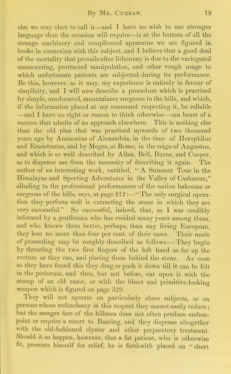 else we may elect to call it—and I have no wish to use stronger language than the occasion will require—is at the bottom of all the strange machinery and complicated apparatus we see figured in books in connexion with this subject, and I believe that a good deal of the mortality that prevails after lithotomy is due to the variegated manoeuvring, protracted manipulation, and other rough usage to which unfortunate patients are subjected during its performance. Be this, however, as it may, my experience is entirely in favour of simplicity, and I will now describe a procedure which is practised by simple, uneducated, mountaineer surgeons in the hills, and which, if the information placed at my command respecting it, be reliable —and I have no right or reason to think otherwise—can boast of a success that admits of no approach elsewhere. This is nothing else than the old plan that was practised upwards of two thousand years ago by Ammonius of Alexandria, in the time of Herophilus and Erasistratus, and by Meges, at Rome, in the reign of Augustus, and which is so well described by Allan, Bell, Burns, and Cooper, as to dispense me from the necessity of describing it again. The author of an interesting work, entitled,  A Summer Tour in the Himalayas and Sporting Adventures in the Valley of Cashmere, alluding to the professional performances of the native hakeems or surgeons of the hills, says, at page 212 :—The only surgical opera- tion they perform well is extracting the stone in which they are very successful. So successful, indeed, that, as I was credibby informed by a gentleman who has resided many yeai*s among them, and who knows them better, perhaps, than any living European, they lose no more than four per cent, of their cases. Their mode of proceeding may be roughly described as follows:—They begin by thrusting the two first fingers of the left hand as far up the rectum as they can, and placing them behind the stone. As soon as they have found this they drag or push it down till it can be felt in the perineum, and then, but not before, cut upon it with the stump of an old razor, or with the blunt and primitive-looking weapon which is figured on page 329. They will not operate on particularly obese subjects, or on persons whose redundancy in this respect they cannot easily reduce; but the meagre fare of the hillmen does not often produce embon- point or require a resort to Banting, and they dispense altogether with the old-fashioned clyster and other preparatory treatment. Should it so happen, however, that a fat patient, who is otherwise fit, presents himself for relief, he is forthwith placed on  short