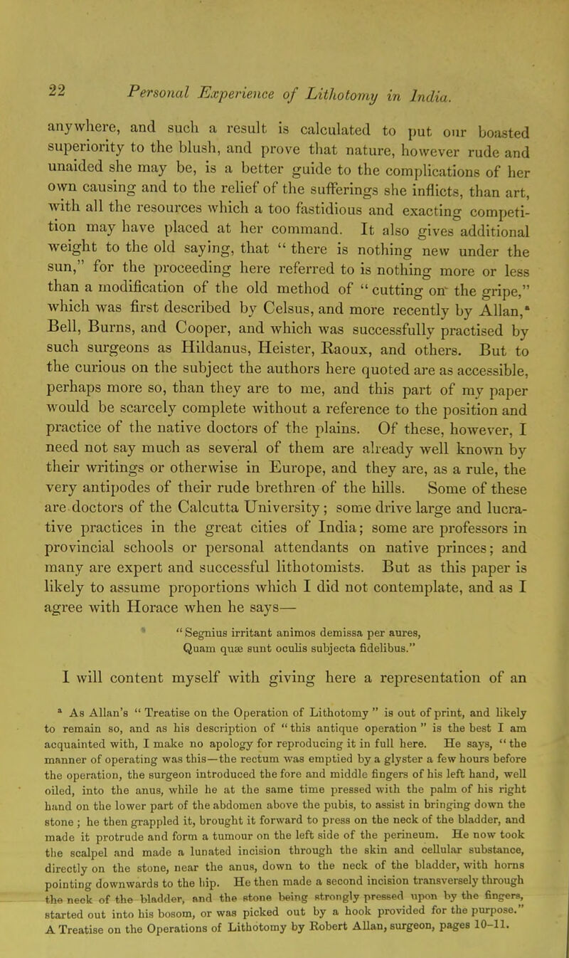 anywhere, and such a result is calculated to put our boasted superiority to the blush, and prove that nature, however rude and unaided she may be, is a better guide to the complications of her own causing and to the relief of the sufferings she inflicts, than art, with all the resources which a too fastidious and exacting competi- tion may have placed at her command. It also gives additional Aveight to the old saying, that  there is nothing new under the sun, for the proceeding here referred to is nothing more or less than a modification of the old method of  cutting on' the gripe, which was first described by Celsus, and more recently by Allan, Bell, Burns, and Cooper, and which was successfully practised by such surgeons as Hildanus, Heister, Raoux, and others. But to the curious on the subject the authors here quoted are as accessible, perhaps more so, than they are to me, and this part of my paper would be scarcely complete without a reference to the position and practice of the native doctors of the plains. Of these, however, I need not say much as several of them are already well known by their writings or otherwise in Europe, and they are, as a rule, the very antipodes of their rude brethren of the hills. Some of these are doctors of the Calcutta University ; some drive large and lucra- tive practices in the great cities of India; some are professors in provincial schools or pei'sonal attendants on native princes; and many are expert and successful lithotomists. But as this paper is likely to assume proportions which I did not contemplate, and as I agree with Horace when he says—  Segnius irritant animos demissa per aures, Quam quae sunt oculis subjecta fidelibus. I will content myself with giving here a representation of an a As Allan's  Treatise on the Operation of Lithotomy  is out of print, and likely to remain so, and as his description of  this antique operation  is the best I am acquainted with, I make no apology for reproducing it in full here. He says, the manner of operating was this—the rectum was emptied by a glyster a few hours before the operation, the surgeon introduced the fore and middle fingers of his left hand, well oiled, into the anus, while he at the same time pressed with the palm of his right hand on the lower part of the abdomen above the pubis, to assist in bringing down the stone ; he then grappled it, brought it forward to press on the neck of the bladder, and made it protrude and form a tumour on the left side of the perineum. He now took the scalpel and made a lunated incision through the skin and cellular substance, directly on the stone, near the anus, down to the neck of the bladder, with horns pointing downwards to the hip. He then made a second incision transversely through the neck of the bladder, and the stone being strongly pressed upon by the fingers, started out into his bosom, or waa picked out by a hook provided for the purpose. A Treatise on the Operations of Lithotomy by Kobert Allan, surgeon, pages 10-11.