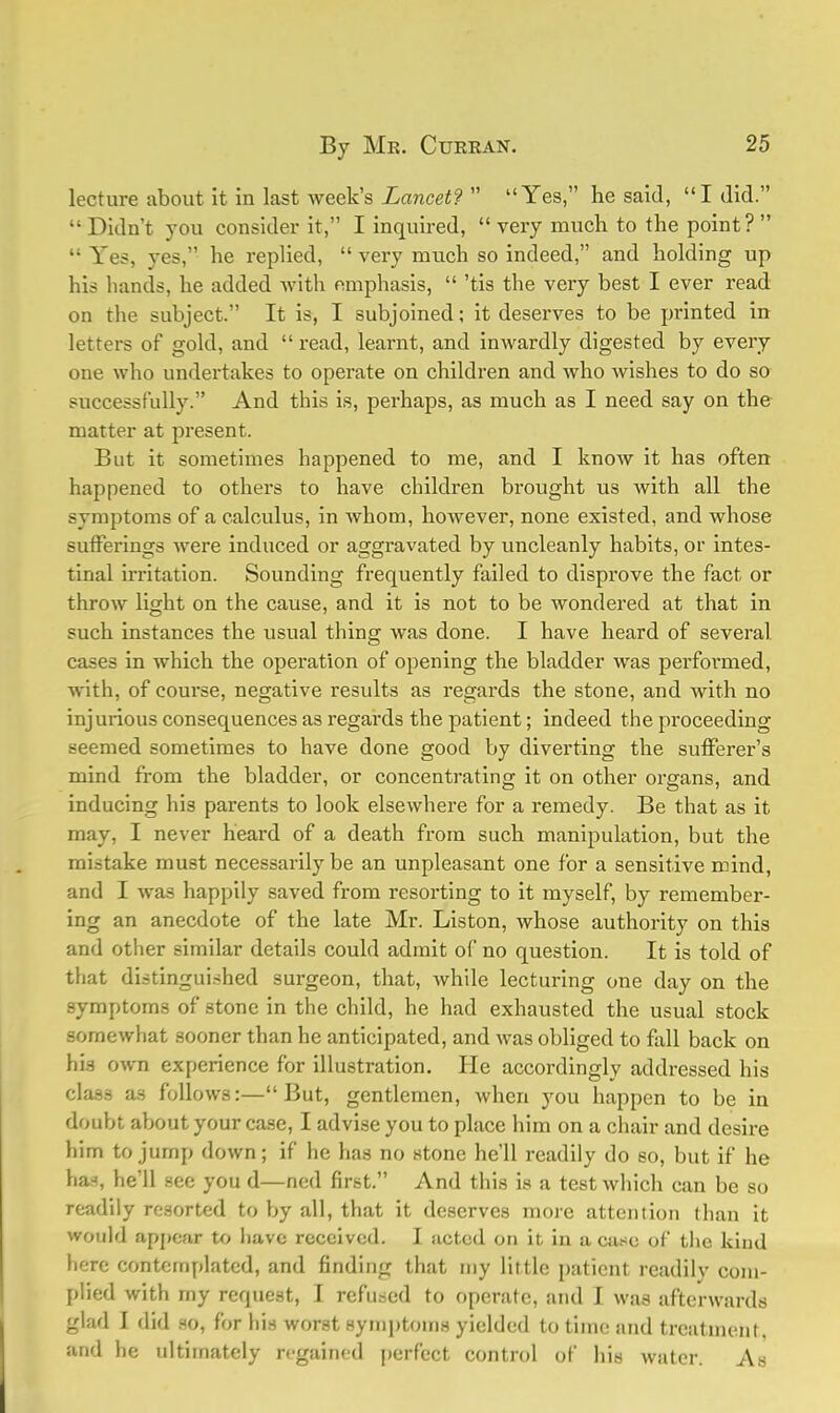 lecture about it in last week's Lancet?  Yes, he said, I did.  Didn't you consider it, I inquired,  very much to the point?  •■ Yes, yes, he replied,  very much so indeed, and holding up his hands, he added with emphasis,  'tis the very best I ever read on the subject. It is, I subjoined; it deserves to be printed in letters of gold, and  read, learnt, and inwardly digested by every one who undertakes to operate on children and who wishes to do so successfully. And this is, perhaps, as much as I need say on the matter at present. But it sometimes happened to me, and I know it has often happened to others to have children brought us with all the symptoms of a calculus, in whom, however, none existed, and whose sufferings were induced or aggravated by uncleanly habits, or intes- tinal irritation. Sounding frequently failed to disprove the fact or throw light on the cause, and it is not to be wondered at that in such instances the usual thing was done. I have heard of several cases in which the operation of opening the bladder was performed, with, of course, negative results as regards the stone, and with no injurious consequences as regards the patient; indeed the proceeding seemed sometimes to have done good by diverting the sufferer's mind from the bladder, or concentrating it on other organs, and inducing his parents to look elsewhere for a remedy. Be that as it may, I never heard of a death from such manipulation, but the mistake must necessarily be an unpleasant one for a sensitive mind, and I was happily saved from resorting to it myself, by remember- ing an anecdote of the late Mr. Liston, whose authority on this and other similar details could admit of no question. It is told of that distinguished surgeon, that, while lecturing one day on the symptoms of stone in the child, he had exhausted the usual stock somewhat sooner than he anticipated, and was obliged to fall back on his own experience for illustration. He accordingly addressed his class as follows:— But, gentlemen, when you happen to be in doubt about your case, I advise you to place him on a chair and desire him to jump down; if he has no stone he'll readily do so, but if he has, he'll see you d—ned first. And this is a test which can be so readily resorted to by all, that it deserves more attention than it would appear to have received. I acted on it in a case of the kind here contemplated, and finding that my little patient readily com- plied with my request, I refused to operate, and I was afterwards glad I did so, for his worst symptoms yielded to time and treatment, and he ultimately regained perfect control of his water. As