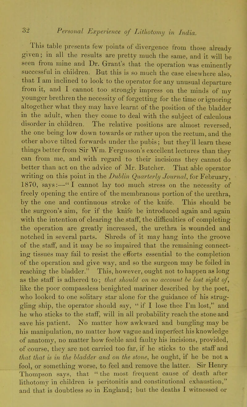 This table presents few points of divergence from those already given; in all the results are pretty much the same, and it will be seen from mine and Dr. Grant's that the operation was eminently successful in children. But this is so much the case elsewhere also, that I am inclined to look to the operator for any unusual departure from it, and I cannot too strongly impress on the minds of my younger brethren the necessity of forgetting for the time or ignoring altogether what they may have learnt of the position of the bladder in the adult, when they come to deal with the subject of calculous disorder in children. The relative positions are almost reversed, the one being low down towards or rather upon the rectum, and the other above tilted forwards under the pubis; but they'll learn these things better from Sir Win. Fergusson's excellent lectures than they can from me, and with regard to their incisions they cannot do better than act on the advice of Mr. Butcher. That able operator writing on this point in the Dublin Quarterly Journal, for February, 1870, says:—I cannot lay too much stress on the necessity of freely opening the entire of the membranous portion of the urethra, by the one and continuous stroke of the knife. This should be the surgeon's aim, for if the knife be introduced again and again Avith the intention of clearing the staff, the difficulties of completing the operation are greatly increased, the urethra is wounded and notched in several parts. Shreds of it may hang into the groove of the staff, and it may be so impaired that the remaining connect- ing tissues may fail to resist the efforts essential to the completion of the operation and give way, and so the surgeon may be foiled in reaching the bladder. This, however, ought not to happen as long as the staff is adhered to; that should on no account he lost sight of, like the poor compassless benighted mariner described by the poet, who looked to one solitary star alone for the guidance of his strug- gling ship, the operator should say,  if I lose thee I'm lost,' and he who sticks to the staff, will in all probability reach the stone and save his patient. No matter how awkward and bungling may be his manipulation, no matter how vague and imperfect his knowledge of anatomy, no matter how feeble and faulty his incisions, provided, of course, they are not carried too far, if he sticks to the staff and that that is in the bladder and on the stone, he ought, if he be not a fool, or something worse, to feel and remove the latter. Sir Henry Thompson says, that  the most frequent cause of death after lithotomy in children is peritonitis and constitutional exhaustion, and that is doubtless so in England; but the deaths I witnessed or