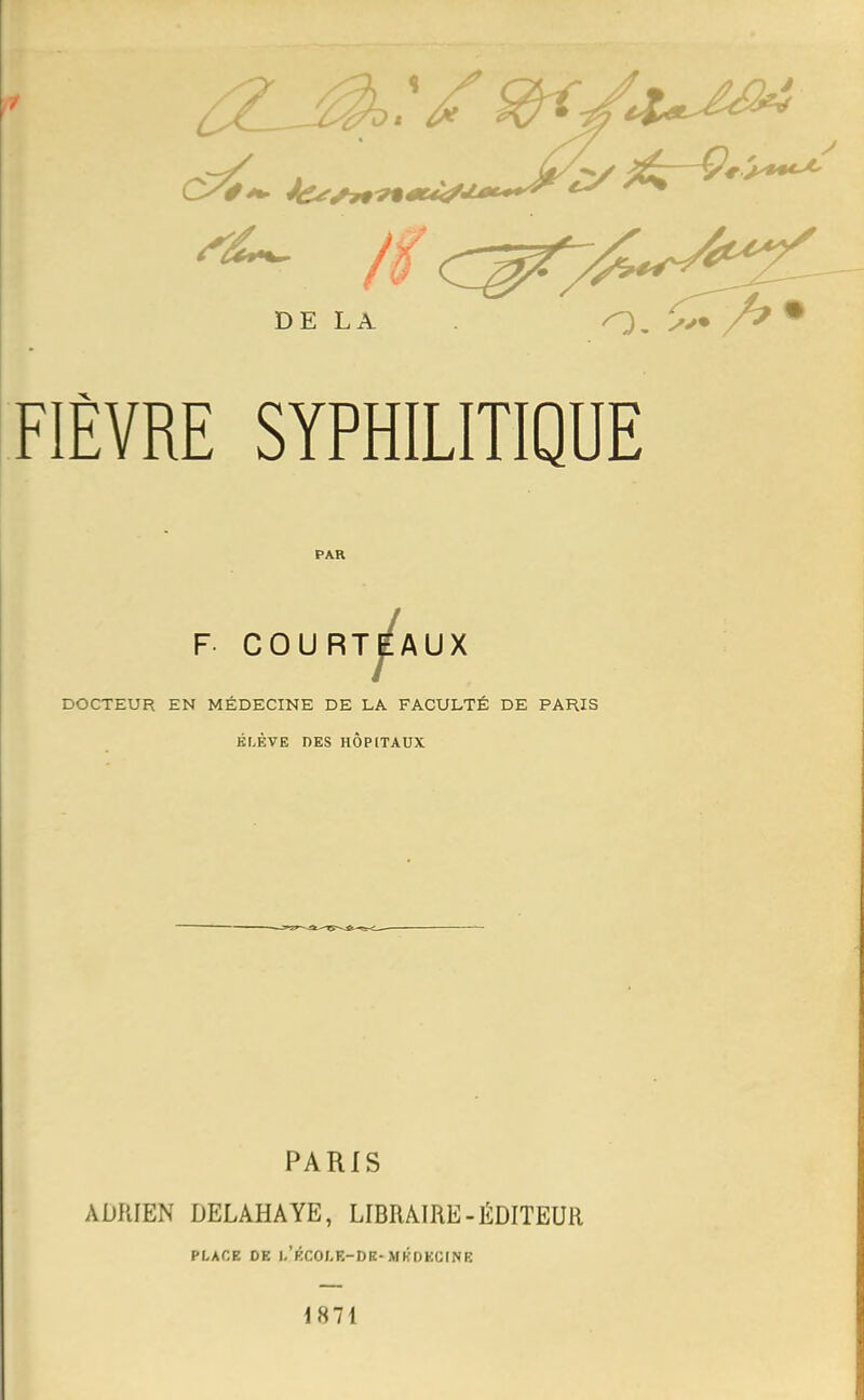 t FIÈVRE SYPHILITIQUE PAR J F COURT^AUX DOCTEUR EN MÉDECINE DE LA FACULTÉ DE PARIS ÉLÈVE DES HÔPITAUX PARIS ADRIEN DELAHAYE, LIBRAIRE - ÉDITEUR PLACE DE l/ÉCOI.E-DK- MKDECINE 1871
