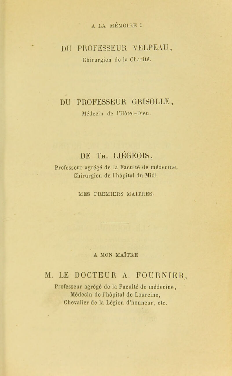 DU PROFESSEUR VELPEAU, Chirurgien de la Charité. DU PROFESSEUR GRISOLLE, Médecin de l'Hôtel-Dieu. DE Th. LIÉGEOIS, Professeur agrégé de la Faculté de médecine, Chirurgien de l'hôpital du Midi. MES PREMIERS MAITRES. A MON MAÎTRE LE DOCTEUR A. FOURN 1ER, Professeur agrégé de la Faculté de médecine, Médecin de l'hôpital de Lourcine, Chevalier de la Légion d'honneur, etc.