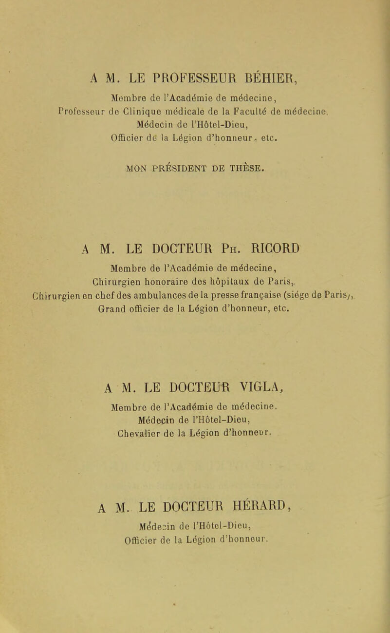 A M. LE PROFESSEUR BÉHIER, Membre de l'Académie de médecine, Professeur de Clinique médicale de la Faculté de médecine Médecin de l'Hôtel-Dieu, Officier do la Légion d'honneur.: etc. MON PRÉSIDENT DE THESE. A M. LE DOCTEUR Ph. RIGORD Membre de l'Académie de médecine, Chirurgien honoraire des hôpitaux de Paris,. Chirurgien en chef des ambulances de la presse française (siège de Paris/, Grand officier de la Légion d'honneur, etc. A M. LE DOCTEUR VIGLA, Membre de l'Académie de médecine. Médecin de l'Hôtel-Dieu, Chevalier de la Légion d'honneur. A M. LE DOCTEUR HÉRARD, Mddeiin de l'Hôtel-Dieu, Officier de la Légion d'honneur.