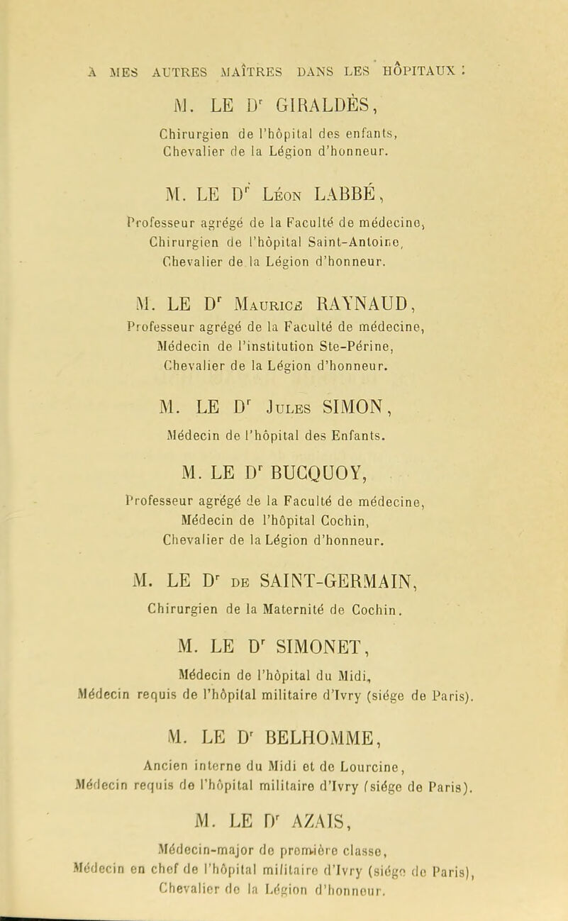 À MES AUTRES MAÎTRES DANS LES HOPITAUX : M. LE Dr GIRALDÈS, Chirurgien de l'hôpital des enfants, Chevalier de la Légion d'honneur. M. LE Dr' Léon LABBÉ, Professeur agrégé de la Faculté de médecine) Chirurgien de l'hôpital Saint-Antoine, Chevalier de la Légion d'honneur. M. LE Dr Maurice RAYNAUD, Professeur agrégé de la Faculté de médecine, Médecin de l'institution Ste-Périne, Chevalier de la Légion d'honneur. M. LE Dr Jules SIMON, Médecin de l'hôpital des Enfants. M. LE Dr BUCQUOY, Professeur agrégé de la Faculté de médecine, Médecin de l'hôpital Cochin, Chevalier de la Légion d'honneur. M. LE Dr de SAINT-GERMAIN, Chirurgien de la Maternité de Cochin. M. LE Dr SIMONET, Médecin de l'hôpital du Midi, .Médecin requis de l'hôpital militaire d'Ivry (siège de Paris). M. LE Dr BELHOMME, Ancien interne du Midi et de Lourcine, Médecin requis de l'hôpital militaire d'Ivry (siège de Paris). M. LE Dr AZAIS, Médecin-major do première classe, Médecin en chef de l'hôpital militaire d'Ivry (siégo de Paris), Chevalier do la Légion d'honnour.