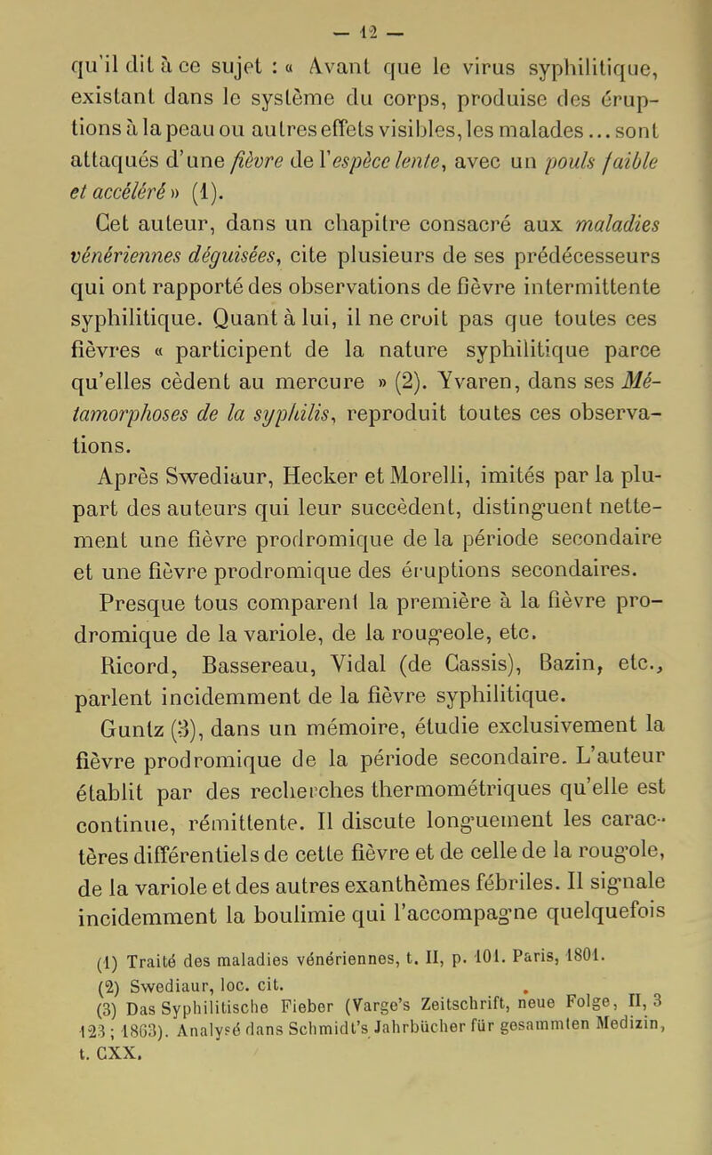 qu'il dit à ce sujet :« Avant que le virus syphilitique, existant dans le système du corps, produise des érup- tions à la peau ou aulres effets visibles, les malades... soi11 attaqués d'une fièvre de Y espèce lente, avec un pouls faible et accéléré» (1). Cet auteur, dans un chapitre consacré aux maladies vénériennes déguisées, cite plusieurs de ses prédécesseurs qui ont rapporté des observations de fièvre intermittente syphilitique. Quant à lui, il ne croit pas que toutes ces fièvres « participent de la nature syphilitique parce qu'elles cèdent au mercure » (2). Yvaren, dans ses Mé- tamorphoses de la syphilis, reproduit toutes ces observa- tions. Après Swediaur, Hecker et Morelli, imités par la plu- part des auteurs qui leur succèdent, distinguent nette- ment une fièvre prodromique de la période secondaire et une fièvre prodromique des éruptions secondaires. Presque tous comparent la première à la fièvre pro- dromique de la variole, de la rougeole, etc. Ricord, Bassereau, Vidal (de Cassis), Bazin, etc., parlent incidemment de la fièvre syphilitique. Gunlz (3), dans un mémoire, étudie exclusivement la fièvre prodromique de la période secondaire. L'auteur établit par des recherches thermométriques qu'elle est continue, rémittente. Il discute longuement les carac- tères différentiels de cette fièvre et de celle de la rougole, de la variole et des autres exanthèmes fébriles. Il signale incidemment la boulimie qui l'accompagne quelquefois (1) Traité des maladies vénériennes, t. II, p. 101. Paris, 1801. (2) Swediaur, loc. cit. (3) Das Syphilitische Fieber (Varge's Zeitschrift, neue Folge, 11,3 123 ; 1863). Analysé dans Schmidt's Jahrbûchôr fur gesammten Medizin, t. CXX.