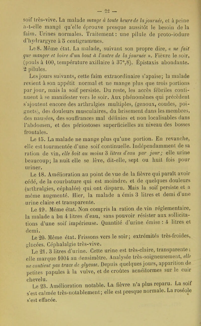 suif très-vive. La malade mange à toute heure de la journée, et à peine a-t-elle mangé qu'elle éprouve presque aussitôt le besoin de la faim. Urines normales. Traitement: une pilule de proto-iodure d'hydrargyre à S centigrammes. Le 8. Même état. La malade, suivant son propre dire, « ne fait que manger et boire d'un bout à Vautre de la journée ». Fièvre le soir, (pouls à 100, température axillaire à 37°,8). Épistaxis abondante. 2 pilules. Les jours suivants, cette faim extraordinaire s'apaise; la malade revient à son appétit normal et ne mange plus que trois portions par jour, mais la soif persiste. Du reste, les accès fébriles conti- nuent à se manifester vers le soir. Aux phénomènes qui précèdent s'ajoutent encore des arthralgies multiples, (genoux, coudes, poi- gnets), des douleurs musculaires, du brisement dans les membres, des nausées, des souffrances mal délinies et non localisables dans l'abdomen, et des périostoses superficielles au niveau des bosses frontales. Le 15. La malade ne mange plus qu'une portion. En revanche, elle est tourmentée d'une soif continuelle. Indépendamment de sa ration de vin, elle boit au moins 3 litres d'eau 'par jour; elle urine beaucoup; la nuit elle se lève, dit-elle, sept ou huit fois pour uriner. Le 18. Amélioration au point de vue de la fièvre qui paraît avoir cédé, de la courbature qui est moindre, et de quelques douleurs (arthralgies, céphalée) qui ont disparu. Mais la soif persiste et a même augmenté. Hier, la malade a émis 3 litres et demi d'une urine claire et transparente. Le 19. Même état. Non compris la ration de vin réglementaire, la malade a bu 4 litres d'eau, sans pouvoir résister aux sollicita- tions d'une soif impérieuse. Quantité d'urine émise : 4 litres et demi. Le 20. Même état. Frissons vers le soir ; extrémités très-froides, glacées. Céphalalgie très-vive. Le 21. 3 litres d'urine. Cette urine est très-claire, transparente ; elle marque 1004 au densimètre. Analysée très-soigneusement, elle ne contient pas trace de glycose. Depuis quelques jours, apparition de petites papules à la vulve, et de croûtes acnéitormes sur le cuir chevelu. Le 23. Amélioration notable. La fièvre n'a plus reparu. La soif s'est calmée très-notablement; elle est presque normale. La roséole s'est effacée.