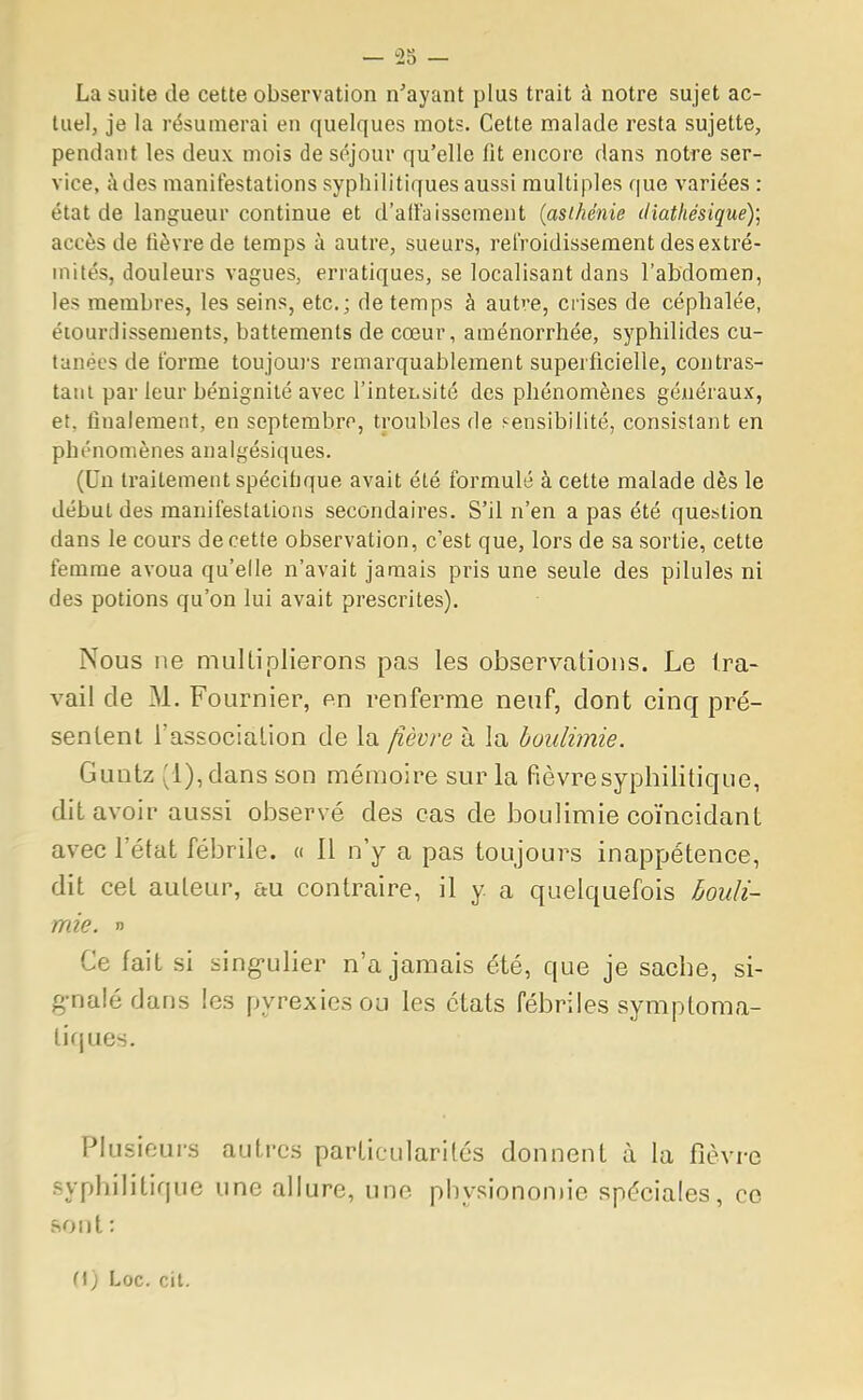 La suite de cette observation n'ayant plus trait à notre sujet ac- tuel, je la résumerai en quelques mots. Cette malade resta sujette, pendant les deux mois de séjour qu'elle fit encore dans notre ser- vice, àdes manifestations syphilitiques aussi multiples que variées : état de langueur continue et d'affaissement (asthénie diathésique); accès de fièvre de temps à autre, sueurs, refroidissement des extré- mités, douleurs vagues, erratiques, se localisant dans l'abdomen, les membres, les seins, etc.; de temps à autre, crises de céphalée, étourrlisseruents, battements de cœur, aménorrhée, syphilides cu- tanées de forme toujours remarquablement superficielle, contras- tant par leur bénignité avec l'intensité des phénomènes généraux, et. finalement, en septembre, troubles de sensibilité, consistant en phénomènes analgésiques. (Un traitement spécifique avait été formulé à cette malade dès le début des manifestations secondaires. S'il n'en a pas été question dans le cours de cette observation, c'est que, lors de sa sortie, cette femme avoua qu'elle n'avait jamais pris une seule des pilules ni des potions qu'on lui avait prescrites). Nous ne multiplierons pas les observations. Le tra- vail de M. Fournier, on renferme neuf, dont cinq pré- sentent l'association de la fièvre à la boulimie. Guntz f i), dans son mémoire sur la fièvre syphilitique, dit avoir aussi observé des cas de boulimie coïncidant avec l'état fébrile. « 11 n'y a pas toujours inappétence, dit cet auteur, au contraire, il y a quelquefois bouli- mie. » Ce fait si singulier n'a jamais été, que je sache, si- gnalé dans les pyrexiesou les états fébriles symptoma- liques. Plusieurs autres particularités donnent à la fièvre syphilitique une allure, une physionomie spéciales, ce sont : (\) Loc. cit.