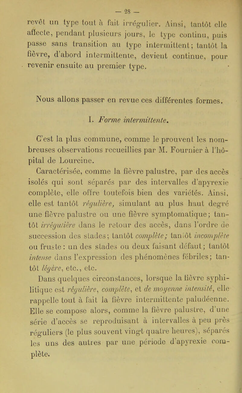 revêt un type tout à fait irrégulier. Ainsi, tantôt elle affecte, pendant plusieurs jours, le type continu, puis passe sans transition au type intermittent; tantôt la fièvre, d'abord intermittente, devient continue, pour revenir ensuite au premier type. Nous allons passer en revue ces différentes formes. L Forme intermittente. C'est la plus commune, comme le prouvent les nom- breuses observations recueillies par M. Fournier à l'hô- pital de Lourcine. Caractérisée, comme la fièvre palustre, par des accès isolés qui sont séparés par des intervalles d'apyrexie complète, elle offre toutefois bien des variétés. Ainsi, elle est tantôt régulière, simulant au plus haut degré une fièvre palustre ou une fièvre symptomatique; tan- tôt irrégulière dans le retour des accès, dans l'ordre de succession des stades; tantôt complète; tantôt incomplète ou fruste: un des stades ou deux faisant défaut; tantôt intense dans l'expression des phénomènes fébriles; tan- tôt légère, etc., etc. Dans quelques circonstances, lorsque la lièvre syphi- litique est régulière, complète, et de moyenne intensité, elle rappelle tout à fait la fièvre intermittente paludéenne. Elle se compose alors, comme la fièvre palustre, d'une série d'accès se reproduisant à intervalles à peu près réguliers (le plus souvent vingt quatre heures), séparés les uns des autres par une période d'apyrexie com- plète.