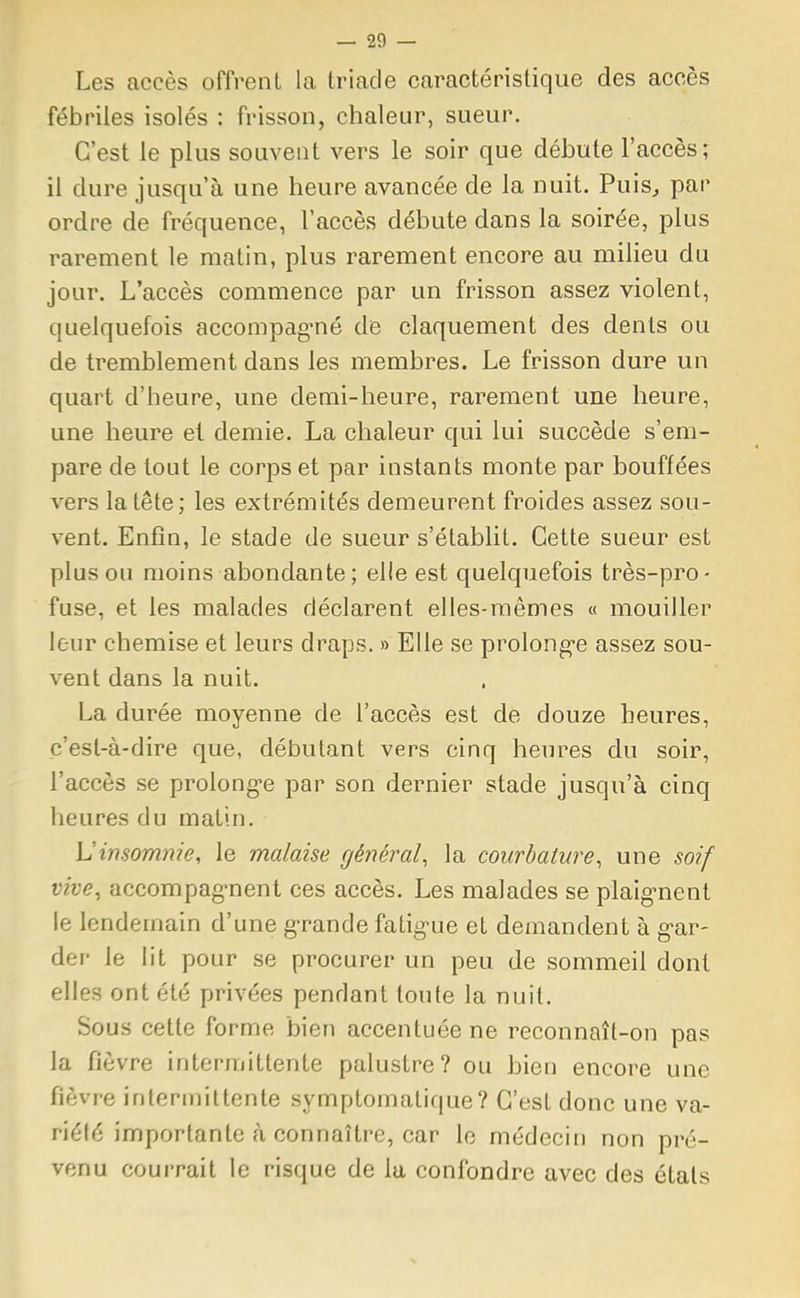Les accès offrent la triade caractéristique des accès fébriles isolés : frisson, chaleur, sueur. C'est le plus souvent vers le soir que débute l'accès; il dure jusqu'à une heure avancée de la nuit. Puis, pan ordre de fréquence, l'accès débute dans la soirée, plus rarement le matin, plus rarement encore au milieu du jour. L'accès commence par un frisson assez violent, quelquefois accompagné de claquement des dents ou de tremblement dans les membres. Le frisson dure un quart d'heure, une demi-heure, rarement une heure, une heure et demie. La chaleur qui lui succède s'em- pare de tout le corps et par instants monte par bouffées vers la tête; les extrémités demeurent froides assez sou- vent. Enfin, le stade de sueur s'établit. Cette sueur est plus ou moins abondante; elle est quelquefois très-pro- fuse, et les malades déclarent elles-mêmes « mouiller leur chemise et leurs draps. » Elle se prolong-e assez sou- vent dans la nuit. La durée moyenne de l'accès est de douze heures, c'est-à-dire que, débutant vers cinq heures du soir, l'accès se prolonge par son dernier stade jusqu'à cinq heures du matin. L'insomnie, le malaise général, la courbature, une soif vive, accompagnent ces accès. Les malades se plaignent le lendemain d'une grande fatigue et demandent à g-ar- der le lit pour se procurer un peu de sommeil dont elles ont été privées pendant toute la nuit. Sous cette forme bien accentuée ne reconnaît-on pas la fièvre intermittente palustre? ou bien encore une fièvre intermittente symptomatique? C'est donc une va- riété importante à connaître, car le médecin non pré- venu courrait le risque de la confondre avec des états
