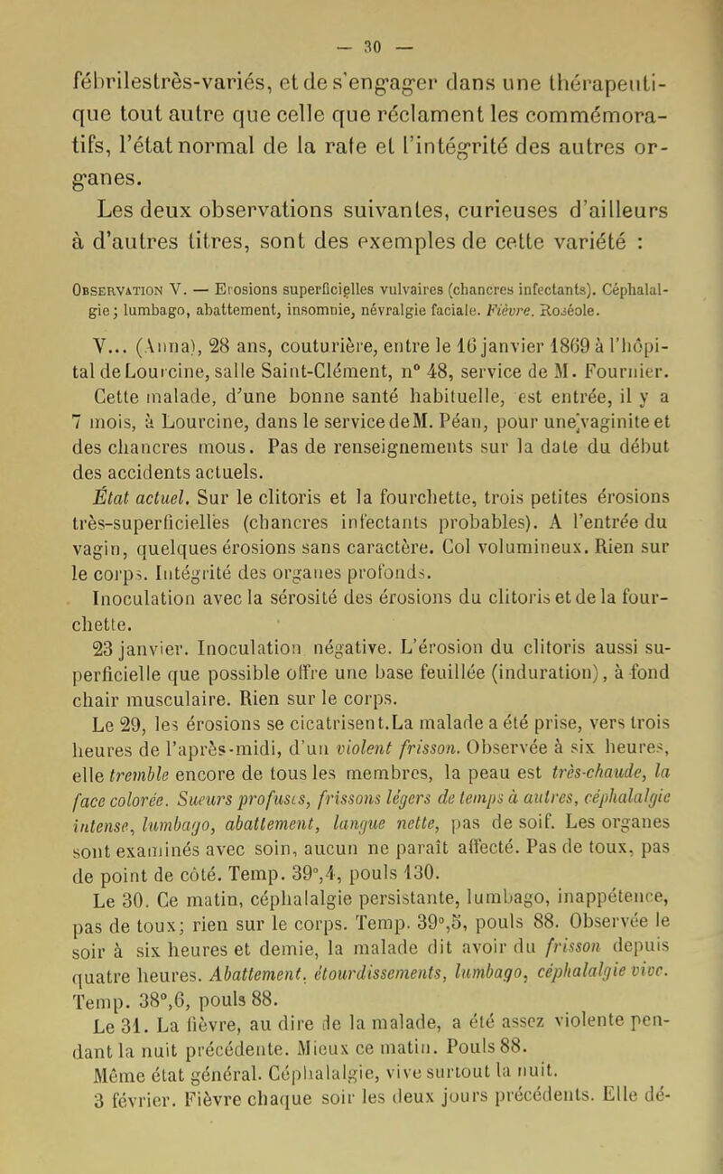 fébrilestrès-variés, et de s'engager dans une thérapeuti- que tout autre que celle que réclament les commémora- tifs, l'état normal de la rate et l'intégrité des autres or- ganes. Les deux observations suivantes, curieuses d'ailleurs à d'autres litres, sont des exemples de cette variété : Observation V. — Erosions superficielles vulvaires (chancres infectants). Céphalal- gie; lumbago, abattement, insomnie, névralgie faciale. Fièvre. Roiéole. V... (Anna), 28 ans, couturière, entre le 16 janvier 1869 à l'hôpi- tal deLoureine, salle Saint-Clément, n° 48, service de M. Fournier. Cette malade, d'une bonne santé habituelle, est entrée, il y a 7 mois, à Lourcine, dans le service deM. Péan, pour une^vaginite et des chancres mous. Pas de renseignements sur la date du début des accidents actuels. État actuel. Sur le clitoris et la fourchette, trois petites érosions très-superficielles (chancres infectants probables). A l'entrée du vagin, quelques érosions sans caractère. Col volumineux. Rien sur le corps. Intégrité des organes profonds. Inoculation avec la sérosité des érosions du clitoris et de la four- chette. 23 janvier. Inoculation négative. L'érosion du clitoris aussi su- perficielle que possible offre une base feuillée (induration), à fond chair musculaire. Rien sur le corps. Le 29, les érosions se cicatrisent.La malade a été prise, vers trois heures de l'après-midi, d'un violent frisson. Observée à six heures, elle tremble encore de tous les membres, la peau est très-chaude, la face colorée. Sueurs profusts, frissons légers de temps à autres, céphalalgie intense, lumbago, abattement, langue nette, pas de soif. Les organes sont examinés avec soin, aucun ne paraît affecté. Pas de toux, pas de point de côté. Temp. 39°,4, pouls 130. Le 30. Ce matin, céphalalgie persistante, lumbago, inappétence, pas de toux; rien sur le corps. Temp. 39°,5, pouls 88. Observée le soir à six heures et demie, la malade dit avoir du frisson depuis quatre heures. Abattement, étourdissements, lumbago, céphalalgie vive. Temp. 38°,6, pouls 88. Le 31. La lièvre, au dire de la malade, a été assez violente pen- dant la nuit précédente. Mieux ce matin. Pouls 88. Même état général. Céphalalgie, vive surtout la nuit. 3 février. Fièvre chaque soir les deux jours précédents. Elle dé-