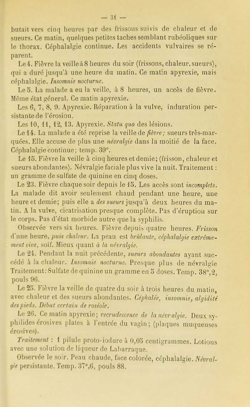 butait vers cinq heures par des frissons suivis de chaleur et de sueurs. Ce matin, quelques petites taches semblant rubéoliques sur le thorax. Céphalalgie continue. Les accidents vulvaires se ré- parent. Le 4. Fièvre la veille à 8 heures du soir (frissons, chaleur, sueurs), qui a duré jusqu'à une heure du matin. Ce matin apyrexie, mais céphalalgie. Insomnie nocturne. Léo. La malade a eu la veille, à 8 heures, un accès de fièvre. Même état général. Ce matin apyrexie. Les 6, 7, 8, 9. Apyrexie. Réparation à la vulve, induration per- sistante de l'érosion. Les 10, 11, 12, 13. Apyrexie. Statu quo des lésions. Le 14. La malade a été reprise la veille de fièvre; sueurs très-mar- quées. Elle accuse de plus une névralgie dans la moitié de la face. Céphalalgie continue; temp. 39°. Le lo. Fièvre la veille à cinq heures et demie; (frisson, chaleur et sueurs abondantes). Névralgie faciale plus vive la nuit. Traitement : un gramme de sulfate de quinine en cinq doses. Le 23. Fièvre chaque soir depuis le 15. Les accès sont incomplets. La malade dit avoir seulement chaud pendant une heure, une heure et demie; puis elle a des sueurs jusqu'à deux heures du ma- tin. A la vulve, cicatrisation presque complète. Pas d'éruption sur le corps. Pas d'état morbide autre que la syphilis. Observée vers six heures. Fièvre depuis quatre heures. Frisson d'une heure, puis chaleur. La peau est brûlante, céphalalgie extrême- ment cive, soif. Mieux quant à la névralgie. Le 24. Pendant la nuit précédente, sueurs abondantes ayant suc- cédé à la chaleur. Insomnie nocturne. Presque plus de névralgie Traitement:Sulfate de quinine un gramme en 5 doses. Temp. 38°,2, pouls 90. Le2o. Fièvre la veille de quatre du soir à trois heures du matin, avec chaleur et des sueurs abondantes. Céphalée, insomnie, algidité des pieds. Début certain de roséole. Le 20. Ce matin apyrexie; recrudescence de lanévr algie. Deux sy- philidesérosives plates à l'entrée du vagin; (plaques muqueuses érosives). Traitement : 1 pilule proto-iodure à 0,03 centigrammes. Lotions avec une solution de liqueur de Labarraque. Observée le soir. Peau chaude, face colorée, céphalalgie. Névral- gie persistante. Temp. 37°,6, pouls 88.