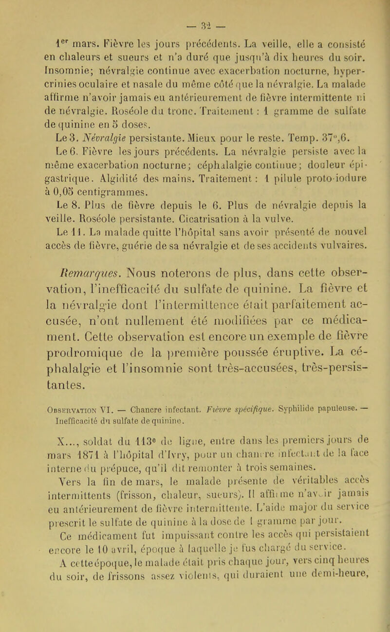 1er mars. Fièvre les jours précédents. La veille, elle a consisté en chaleurs et sueurs et n'a duré que jusqu'à dix heures du soir. Insomnie; névralgie continue avec exacerbation nocturne, hyper- crinies oculaire et nasale du môme côté que la névralgie. La malade affirme n'avoir jamais eu antérieurement de lièvre intermittente ni de névralgie. Roséole du tronc. Traitement : 1 gramme de sulfate de quinine en 5 doses. Le 3. Névralgie persistante. Mieux pour le reste. Temp. 37,6. Le 6. Fièvre les jours précédents. La névralgie persiste avec la même exacerbation nocturne; céphalalgie continue; douleur épi- gastrique. Algidité des mains. Traitement: 1 pilule proto-iodure à 0,05 centigrammes. Le 8. Plus de fièvre depuis le 6. Plus de névralgie depuis la veille. Roséole persistante. Cicatrisation à la vulve. Le H. La malade quitte l'hôpital sans avoir présenté de nouvel accès de lièvre, guérie de sa névralgie et de ses accidents vulvaires. Remarques. Nous noterons de plus, dans celte obser- vation, l'inefficacité du sulfate de quinine. La fièvre et la névralgie dont l'intermittence était parfaitement ac- cusée, n'ont nullement été modifiées par ce médica- ment. Cette observation est encore un exemple de fièvre prodromique de la première poussée éruptive. La cé- phalalgie et l'insomnie sont très-accusées, très-persis- tantes. Observation VI. — Chancre infectant. Fièvre spécifique. Syphilide papuleuse. — Inefficacité du sulfate de quinine. X..., soldat du 113e de ligne, entre dans les premiers jours de mars 1871 à l'hôpital d'Ivry, puur un chancre infectant de la face interne dù prépuce, qu'il dit remonter à trois semaines. Vers la lin de mars, le malade présente de véritables accès intermittents (frisson, chaleur, sueurs). Il affnme n'aw ir jamais eu antérieurement de fièvre intermittente. L'aide major du service prescrit le sulfate de quinine à la dose de I gramme par jour. Ce médicament fut impuissant contre les accès qui persistaient encore le 10 avril, époque à laquelle je fus chargé du service. A cetteépoque, le malade était pris chaque jour, vers cinq heures du soir, de frissons assez violents, qui duraient une demi-heure,