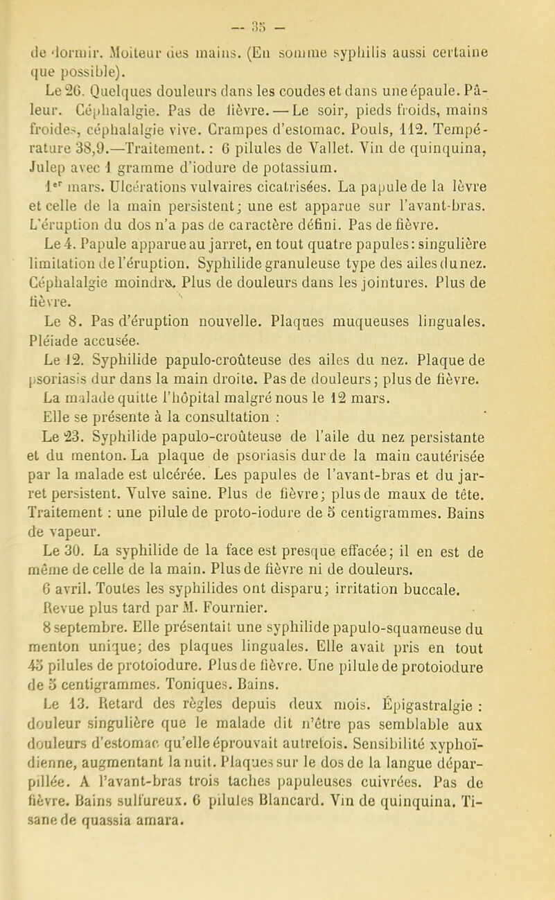 de dormir. Moiteur des mains. (Eu somme syphilis aussi certaine que possible). Le 20. Quelques douleurs dans les coudes et dans une épaule. Pâ- leur. Céphalalgie. Pas de lièvre. — Le soir, pieds froids, mains froides, céphalalgie vive. Crampes d'estomac. Pouls, 112. Tempé- rature 38,9.—Traitement. : 6 pilules de Vallet. Yin de quinquina, Julep avec 1 gramme d'iodure de potassium. 1er mars. Ulcérations vulvaires cicatrisées. La papule de la lèvre et celle de la main persistent; une est apparue sur l'avant-bras. L'éruption du dos n'a pas de caractère défini. Pas de fièvre. Le 4. Papule apparue au jarret, en tout quatre papules : singulière limitation de l'éruption. Syphilide granuleuse type des ailes dunez. Céphalalgie moindre. Plus de douleurs dans les jointures. Plus de lièvre. Le 8. Pas d'éruption nouvelle. Plaques muqueuses linguales. Pléiade accusée. Le J2. Syphilide papulo-croûteuse des ailes du nez. Plaque de psoriasis dur dans la main droite. Pas de douleurs ; plus de fièvre. La malade quitte l'hôpital malgré nous le 12 mars. Elle se présente à la consultation : Le 23. Syphilide papulo-croûteuse de l'aile du nez persistante et du menton. La plaque de psoriasis dur de la main cautérisée par la malade est ulcérée. Les papules de l'avant-bras et du jar- ret persistent. Vulve saine. Plus de fièvre; plus de maux de tête. Traitement : une pilule de proto-iodure de 5 centigrammes. Bains de vapeur. Le 30. La syphilide de la face est presque effacée; il en est de même de celle de la main. Plus de fièvre ni de douleurs. 6 avril. Toutes les syphilides ont disparu; irritation buccale. Revue plus tard par M. Fournier. 8septembre. Elle présentait une syphilide papulo-squameuse du menton unique; des plaques linguales. Elle avait pris en tout 4o pilules de protoiodure. Plus de fièvre. Une pilule de protoiodure de o centigrammes. Toniques. Bains. Le 13. Retard des règles depuis deux mois. Épigastralgie : douleur singulière que le malade dit n'être pas semblable aux douleurs d'estomac qu'elle éprouvait autrefois. Sensibilité xyphoï- dienne, augmentant la nuit. Plaques sur le dos de la langue dépar- pdlée. A l'avant-bras trois taches papuleuses cuivrées. Pas de fièvre. Bains sulfureux. 6 pilules Blancard. Vin de quinquina. Ti- sane de quassia amara.