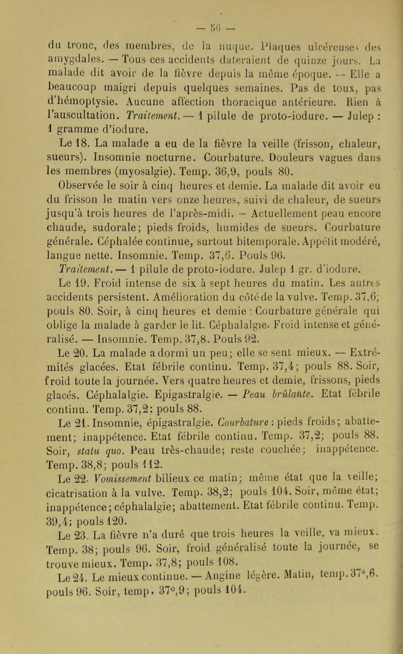 — 86 — du tronc, ries membres, de la nuque. Plaques ulcéreuses des amygdales. — Tous ces accidents dateraient de quinze jours. La malade dit avoir de la lièvre depuis la même époque. — Elle a beaucoup maigri depuis quelques semaines. Pas de toux, pas d'hémoptysie. Aucune affection thoracique antérieure. Rien à l'auscultation. Traitement.— 1 pilule de proto-iodure. — Julep : 1 gramme d'iodure. Le 18. La malade a eu de la lièvre la veille (frisson, chaleur, sueurs). Insomnie nocturne. Courbature. Douleurs vagues dans les membres (myosalgie). Temp. 36,9, pouls 80. Observée le soir à cinq heures et demie. La malade dit avoir eu du frisson le matin vers onze heures, suivi de chaleur, de sueurs jusqu'à trois heures de l'après-midi. ■- Actuellement peau encore chaude, sudorale; pieds froids, humides de sueurs. Courbature générale. Céphalée continue, surtout bitemporale. Appétit modéré, langue nette. Insomnie. Temp. 37,6. Pouls 96. Traitement.— 1 pilule de proto-iodure. Julep 1 gr. d'iodure. Le 19. Froid intense de six à sept heures du matin. Les autres accidents persistent. Amélioration du côté de la vulve. Temp. 37,6; pouls 80. Soir, à cinq heures et demie : Courbature générale qui oblige la malade à garder le lit. Céphalalgie. Froid intense et géné- ralisé. — Insomnie. Temp. 37,8. Pouls 92. Le 20. La malade a dormi un peu; elle se sent mieux. — Extré- mités glacées. Etat fébrile continu. Temp. 37,4; pouls 88. Soir, froid toute la journée. Vers quatre heures et demie, frissons, pieds glacés. Céphalalgie. Epigastralgie. — Peau brûlante. Etat fébrile continu. Temp. 37,2; pouls 88. Le 21. Insomnie, épigastralgie. Courbature : pieds froids; abatte- ment; inappétence. Etat fébrile continu. Temp. 37,2; pouls 88. Soir, statu quo. Peau très-chaude; reste couchée; inappétence. Temp. 38,8; pouls 112. Le 22. Vomissement bilieux ce matin; même état que la veille; cicatrisation à la vulve. Temp. 38,2; pouls 104. Soir, même état; inappétence; céphalalgie; abattement. Etat fébrile continu. Temp. 39,4; pouls 120. Le 23. La fièvre n'a duré que trois heures la veille, va mieux. Temp. 38; pouls 96. Soir, froid généralisé toute la journée, se trouve mieux. Temp. 37,8; pouls 108. Le 24. Le mieux continue.— Angine légère. Malin, temp.37°,6. pouls96. Soir, temp. 37°,9; pouls 104.