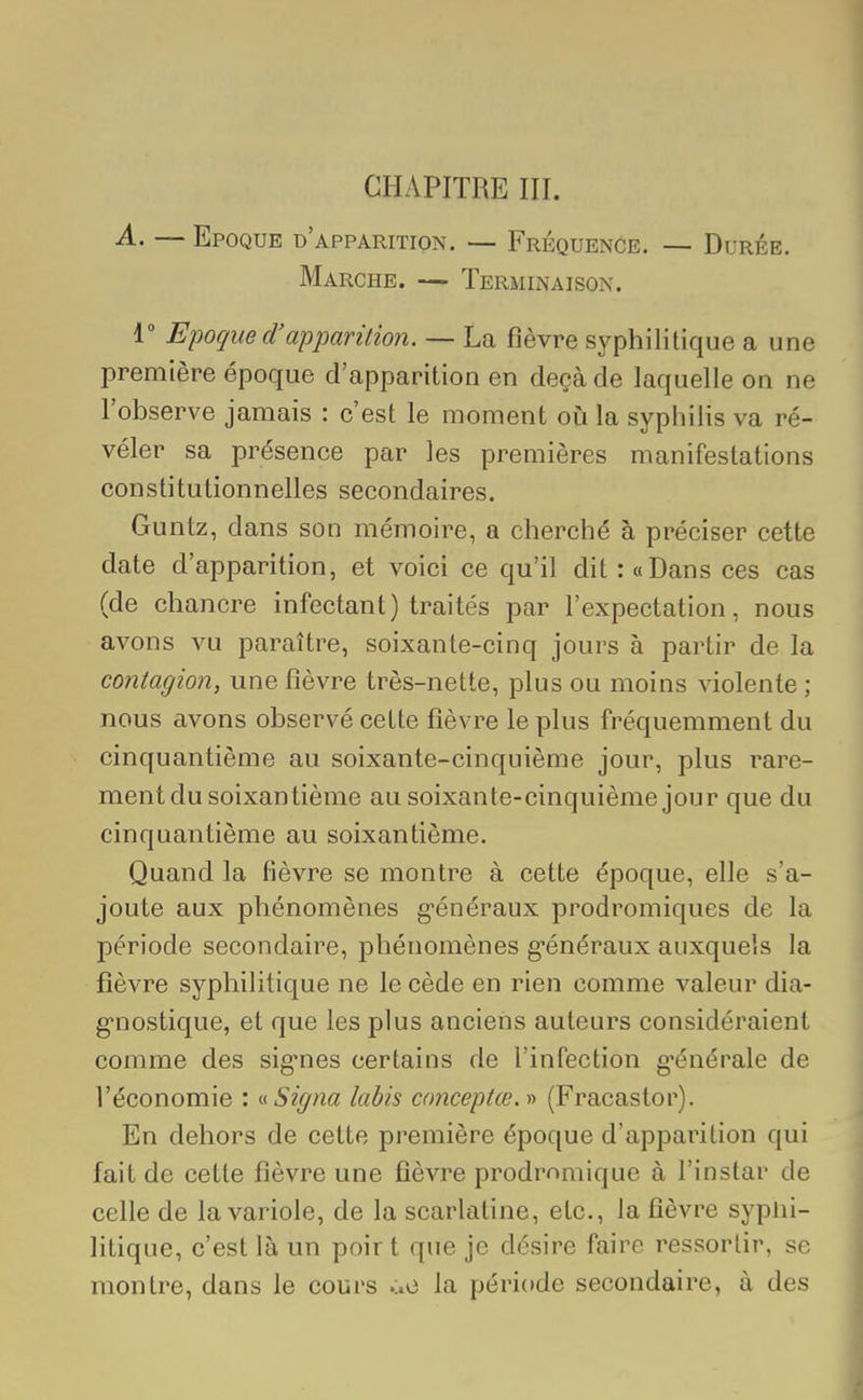 CHAPITRE III. A. — Epoque d'apparition. — Fréquence. — Durée. Marche. — Terminaison. 1° Epoque d'apparition. — La fièvre syphilitique a une première époque d'apparition en deçà de laquelle on ne l'observe jamais : c'est le moment où la syphilis va ré- véler sa présence par les premières manifestations constitutionnelles secondaires. Guntz, dans son mémoire, a cherché à préciser cette date d'apparition, et voici ce qu'il dit : «Dans ces cas (de chancre infectant) traités par l'expectation, nous avons vu paraître, soixante-cinq jours à partir de la contagion, une fièvre très-nette, plus ou moins violente ; nous avons observé cette fièvre le plus fréquemment du cinquantième au soixante-cinquième jour, plus rare- ment du soixantième au soixante-cinquième jour que du cinquantième au soixantième. Quand la fièvre se montre à cette époque, elle s'a- joute aux phénomènes généraux prodromiques de la période secondaire, phénomènes généraux auxquels la fièvre syphilitique ne le cède en rien comme valeur dia- gnostique, et que les plus anciens auteurs considéraient comme des signes certains de l'infection générale de l'économie : «Signa labis co?weptœ.» (Fracastor). En dehors de cette première époque d'apparition qui fait de cette fièvre une fièvre prodrnniique à l'instar de celle de la variole, de la scarlatine, etc., la fièvre syplii- litique, c'est là un poir t que je désire faire ressortir, se montre, dans le cours la période secondaire, à des