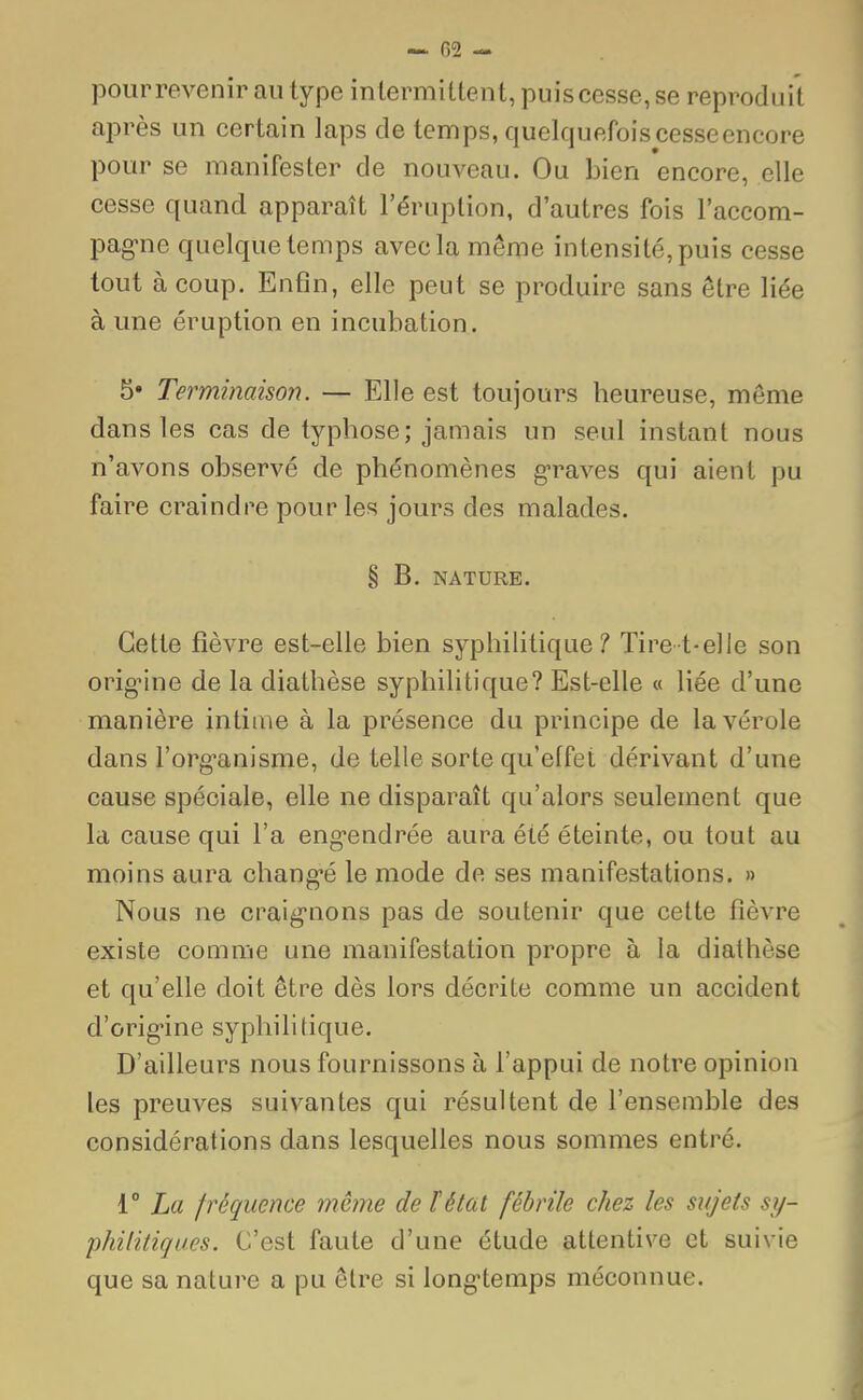 pour revenir au type intermittent, puis cesse, se reproduit après un certain laps de temps, quelquefois cesse encore pour se manifester de nouveau. Ou bien encore, elle cesse quand apparaît l'éruption, d'autres fois l'accom- pagne quelque temps avec la même intensité, puis cesse tout à coup. Enfin, elle peut se produire sans être liée à une éruption en incubation. 5» Terminaison. — Elle est toujours heureuse, même dans les cas de typhose; jamais un seul instant nous n'avons observé de phénomènes graves qui aient pu faire craindre pour les jours des malades. § B. NATURE. Cette fièvre est-elle bien syphilitique? Tire t-elle son origine de la diathèse syphilitique? Est-elle « liée d'une manière intime à la présence du principe de la vérole dans l'organisme, de telle sorte qu'effet dérivant d'une cause spéciale, elle ne disparaît qu'alors seulement que la cause qui l'a engendrée aura été éteinte, ou tout au moins aura changé le mode de ses manifestations. » Nous ne craignons pas de soutenir que cette fièvre existe comme une manifestation propre à la diathèse et qu'elle doit être dès lors décrite comme un accident d'origine syphilitique. D'ailleurs nous fournissons à l'appui de notre opinion les preuves suivantes qui résultent de l'ensemble des considérations dans lesquelles nous sommes entré. 1° La fréquence même de l'état fébrile chez les sujets sy- philitiques. C'est faute d'une étude attentive et suivie que sa nature a pu être si longtemps méconnue.
