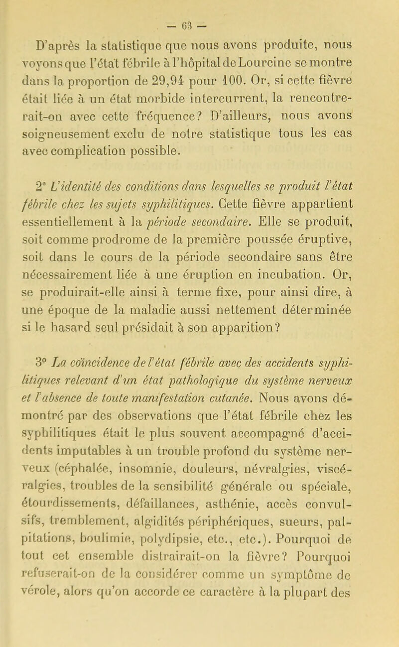 - (33 — D'après la statistique que nous avons produite, nous voyons que l'état fébrile à l'hôpital de Lourcine se montre dans la proportion de 29,94 pour 100. Or, si cette fièvre était liée à un état morbide intercurrent, la rencontre- rait-on avec cette fréquence? D'ailleurs, nous avons soigneusement exclu de notre statistique tous les cas avec complication possible. 2° Videntité des conditions dans lesquelles se produit l'état fébrile chez les sujets syphilitiques. Cette fièvre appartient essentiellement à la période secondaire. Elle se produit, soit comme prodrome de la première poussée éruptive, soit dans le cours de la période secondaire sans être nécessairement liée à une éruption en incubation. Or, se produirait-elle ainsi à terme fixe, pour ainsi dire, à une époque de la maladie aussi nettement déterminée si le hasard seul présidait à son apparition? 3° La coïncidence de F état fébrile avec des accidents syphi- litiques relevant d'an état pathologique du système nerveux et 1 absence de toute manifestation cutanée. Nous avons dé- montré par des observations que l'état fébrile chez les syphilitiques était le plus souvent accompagné d'acci- dents imputables à un trouble profond du système ner- veux (céphalée, insomnie, douleurs, névralgies, viscé- ralgies, troubles de la sensibilité générale ou spéciale, étourdissemenls, défaillances, asthénie, accès convul- sifs, tremblement, algidités périphériques, sueurs, pal- pitations, boulimie, polyclipsie, etc., etc.). Pourquoi de tout cet ensemble distrairait-on la fièvre? Pourquoi refuserait-on de la considérer comme un symptôme de vérole, alors qu'on accorde ce caractère à la plupart des