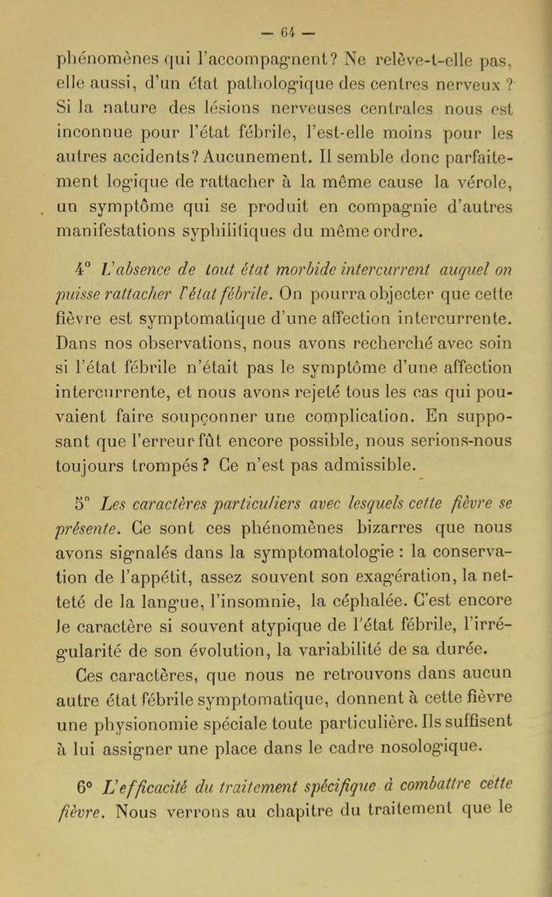phénomènes qui l'accompagnent? Ne relève-t-elle pas, elle aussi, d'un étal pathologique des centres nerveux? Si la nature des lésions nerveuses centrales nous est inconnue pour l'état fébrile, l'est-elle moins pour les autres accidents? Aucunement. 11 semble donc parfaite- ment logique de rattacher à la même cause la vérole, un symptôme qui se produit en compagnie d'autres manifestations syphilitiques du même ordre. 4° Vabsence de tout état morbide intercurrent auquel on puisse rattacher ïétat fébrile. On pourra objecter que cette fièvre est symptomalique d'une affection intercurrente. Dans nos observations, nous avons recherché avec soin si l'état fébrile n'était pas le symptôme d'une affection intercurrente, et nous avons rejeté tous les cas qui pou- vaient faire soupçonner une complication. En suppo- sant que l'erreur fût encore possible, nous serions-nous toujours trompés ? Ce n'est pas admissible. 5° Les caractères particuliers avec lesquels cette fièvre se présente. Ce sont ces phénomènes bizarres que nous avons signalés dans la symptomatologie : la conserva- tion de l'appétit, assez souvent son exagération, la net- teté de la langue, l'insomnie, la céphalée. C'est encore je caractère si souvent atypique de l'état fébrile, l'irré- gularité de son évolution, la variabilité de sa durée. Ces caractères, que nous ne retrouvons dans aucun autre état fébrile symptomatique, donnent à cette fièvre une physionomie spéciale toute particulière. Ils suffisent à lui assigner une place dans le cadre nosologique. 6° L efficacité du traitement spécifique-à combattre cette fièvre. Nous verrons au chapitre du traitement que le