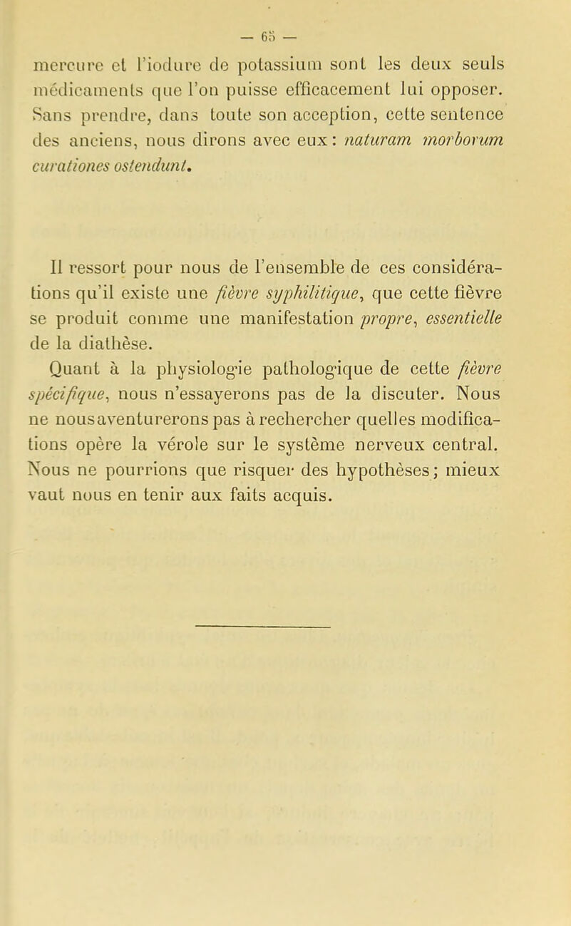 mercure et l'iodure de potassium sont les deux seuls médicaments que l'on puisse efficacement lui opposer. Sans prendre, dans toute son acception, cette sentence des anciens, nous dirons avec eux : naturam morborum curaliones ostendunt. Il ressort pour nous de l'ensemble de ces considéra- tions qu'il existe une fièvre syphilitique, que cette fièvre se produit comme une manifestation propre, essentielle de la diathèse. Quant à la physiologie pathologique de cette fièvre spécifique, nous n'essayerons pas de la discuter. Nous ne nousaventurerons pas à rechercher quelles modifica- tions opère la vérole sur le système nerveux central. Nous ne pourrions que risquer des hypothèses; mieux vaut nous en tenir aux faits acquis.