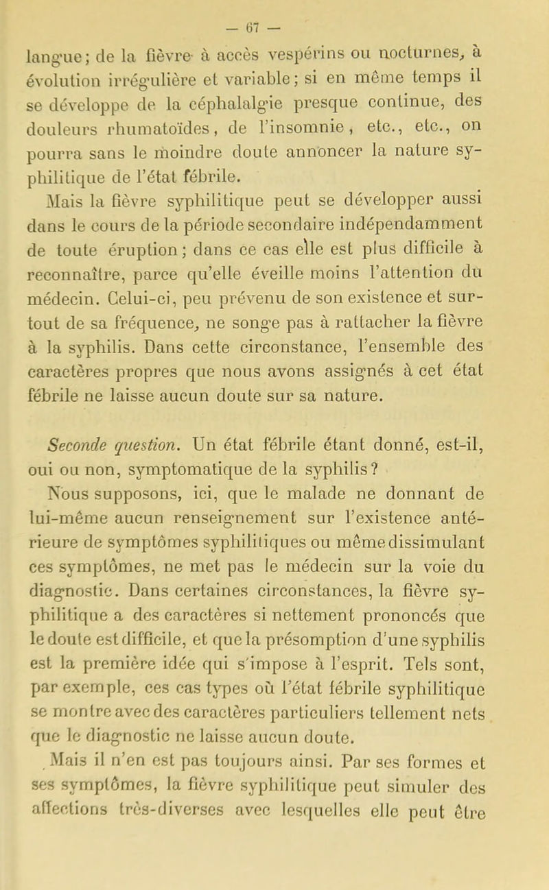 lang-ue; de la fièvre- à accès vespérins ou nocturnes, à évolution irrég'ulière et variable ; si en môme temps il se développe de la céphalalgie presque continue, des douleurs rhumatoïdes, de l'insomnie, etc., etc., on pourra sans le moindre doute annoncer la nature sy- philitique de l'état fébrile. Mais la fièvre syphilitique peut se développer aussi dans le cours de la période secondaire indépendamment de toute éruption ; dans ce cas elle est plus difficile a reconnaître, parce qu'elle éveille moins l'attention du médecin. Celui-ci, peu prévenu de son existence et sur- tout de sa fréquence, ne song^e pas a rattacher la fièvre à la syphilis. Dans cette circonstance, l'ensemble des caractères propres que nous avons assignés à cet état fébrile ne laisse aucun doute sur sa nature. Seconde question. Un état fébrile étant donné, est-il, oui ou non, symptomatique de la syphilis? Nous supposons, ici, que le malade ne donnant de lui-même aucun renseignement sur l'existence anté- rieure de symptômes syphilitiques ou môme dissimulant ces symptômes, ne met pas le médecin sur la voie du diagnostic. Dans certaines circonstances, la fièvre sy- philitique a des caractères si nettement prononcés que le doute est difficile, et que la présomption d'une syphilis est la première idée qui s'impose à l'esprit. Tels sont, par exemple, ces cas types où l'état fébrile syphilitique se montre avec des caractères particuliers tellement nets que le diagnostic ne laisse aucun doute. Mais il n'en est pas toujours ainsi. Par ses formes et SCfl symptômes, la fièvre syphilitique peut simuler des affections très-diverses avec lesquelles elle peut être