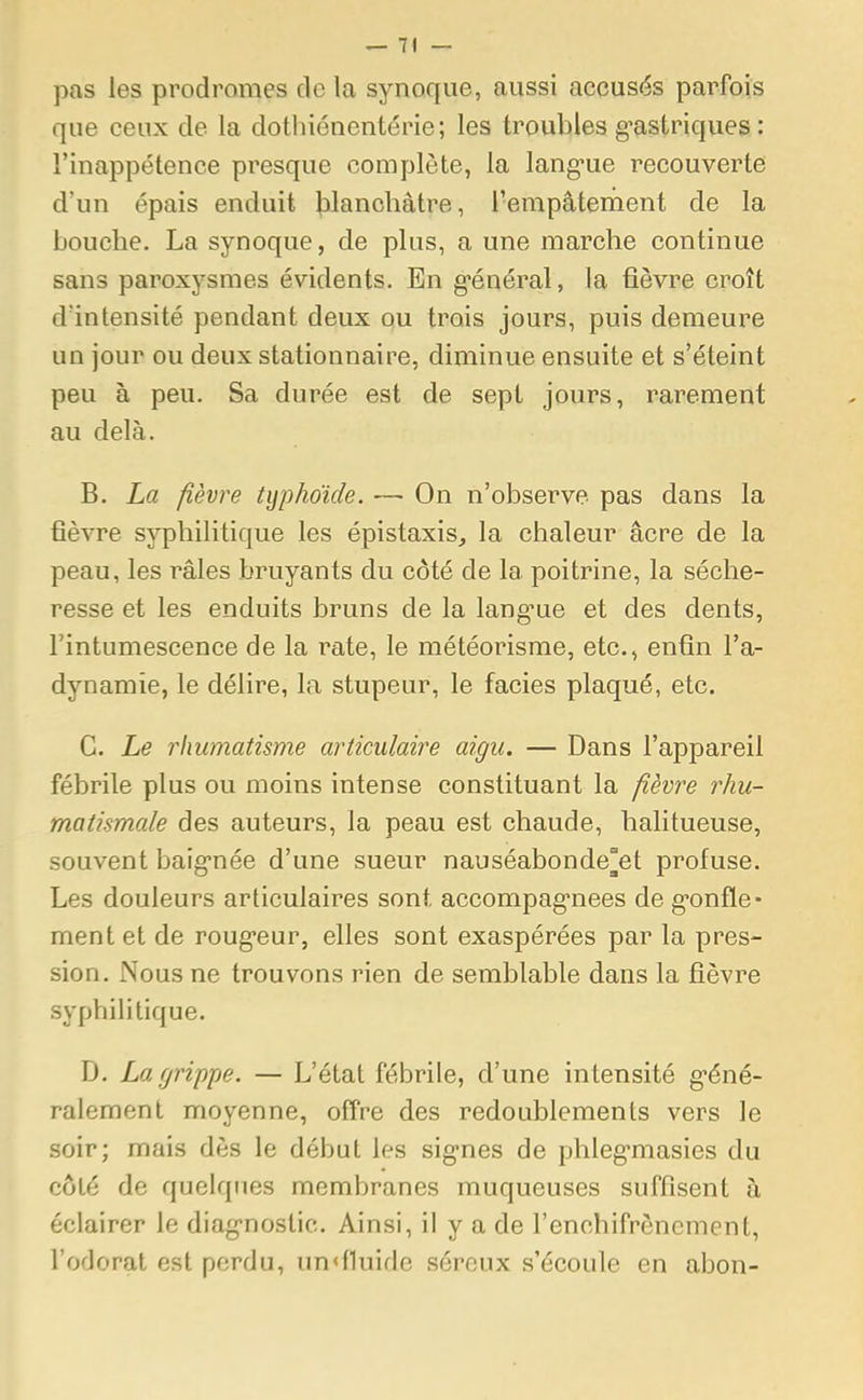 pas les prodromes de la synoque, aussi accusés parfois que ceux de la dothiénentérie; les troubles gastriques : l'inappétence presque complète, la langue recouverte d'un épais enduit blanchâtre, l?empâtement de la bouche. La synoque, de plus, a une marche continue sans paroxysmes évidents. En général, la fièvre croît d'intensité pendant deux ou trois jours, puis demeure un jour ou deux stationnaire, diminue ensuite et s'éteint peu à peu. Sa durée est de sept jours, rarement au delà. B. La fièvre typhoïde. — On n'observe pas dans la fièvre syphilitique les épistaxis, la chaleur acre de la peau, les râles bruyants du côté de la poitrine, la séche- resse et les enduits bruns de la langue et des dents, l'intumescence de la rate, le météorisme, etc., enfin l'a- dynamie, le délire, la stupeur, le faciès plaqué, etc. C. Le rhumatisme articulaire aigu. — Dans l'appareil fébrile plus ou moins intense constituant la fièvre rhu- matismale des auteurs, la peau est chaude, halitueuse, souvent baignée d'une sueur nauséabonde°et profuse. Les douleurs articulaires sont accompagnées de gonfle- ment et de rougeur, elles sont exaspérées par la pres- sion. Nous ne trouvons rien de semblable dans la fièvre syphilitique. D. La grippe. — L'état fébrile, d'une intensité géné- ralement moyenne, offre des redoublements vers le soir; mais dès le début les signes de phlegmasies du côté de quelques membranes muqueuses suffisent à éclairer le diagnostic. Ainsi, il y a de l'enehifrêncmenl, l'odorat est perdu, un<f1uide séreux s'écoule en abon-