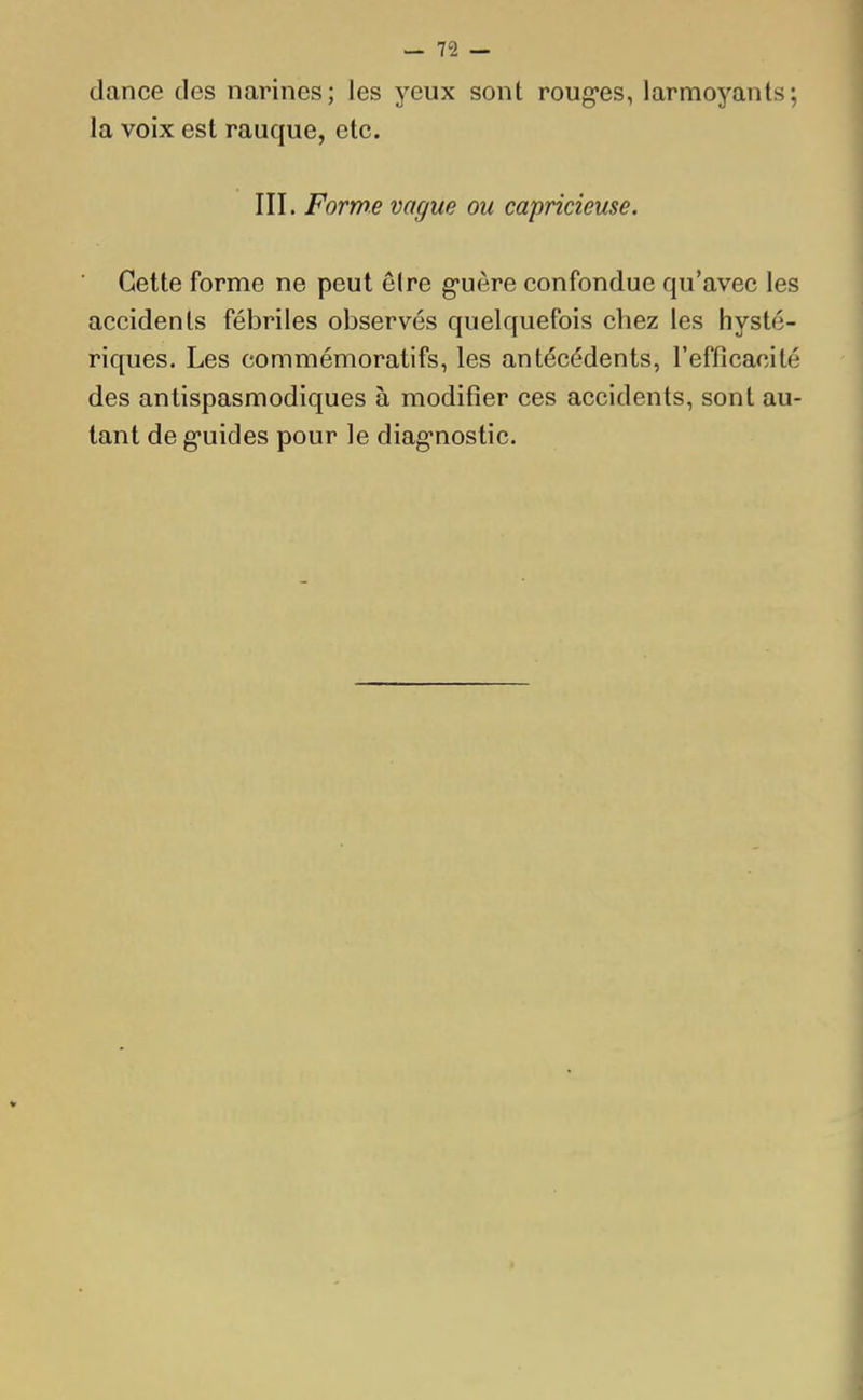 dance des narines; les yeux sont rouges, larmoyants; la voix est rauque, etc. III. Forme vague ou capricieuse. Cette forme ne peut être guère confondue qu'avec les accidents fébriles observés quelquefois chez les hysté- riques. Les commémoratifs, les antécédents, l'efficacité des antispasmodiques à modifier ces accidents, sont au- tant de guides pour le diagnostic.