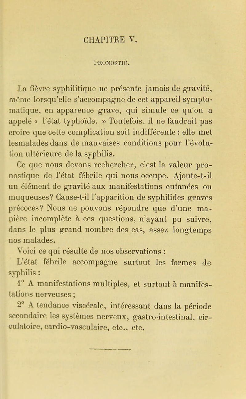 PRONOSTIC. La fièvre syphilitique ne présente jamais de gravité, même lorsqu'elle s'accompagne de cet appareil sympto- matique, en apparence grave, qui simule ce qu'on a appelé « l'état typhoïde. » Toutefois, il ne faudrait pas croire que cette complication soit indifférente : elle met lesmalades dans de mauvaises conditions pour l'évolu- tion ultérieure de la syphilis. Ce que nous devons rechercher, c'est la valeur pro- nostique de l'état fébrile qui nous occupe. Ajoute-t-il un élément de gravité aux manifestations cutanées ou muqueuses? Cause-t-il l'apparition de syphilides graves précoces? Nous ne pouvons répondre que d'une ma- nière incomplète à ces questions, n'ayant pu suivre, dans le plus grand nombre des cas, assez longtemps nos malades. Voici ce qui résulte de nos observations : L'état fébrile accompagne surtout les formes de syphilis : 1° A manifestations multiples, et surtout à manifes- tations nerveuses ; 2° A tendance viscérale, intéressant dans la période secondaire les systèmes nerveux, g>astro-intestinal, cir- culatoire, cardio-vasculaire, etc., etc.