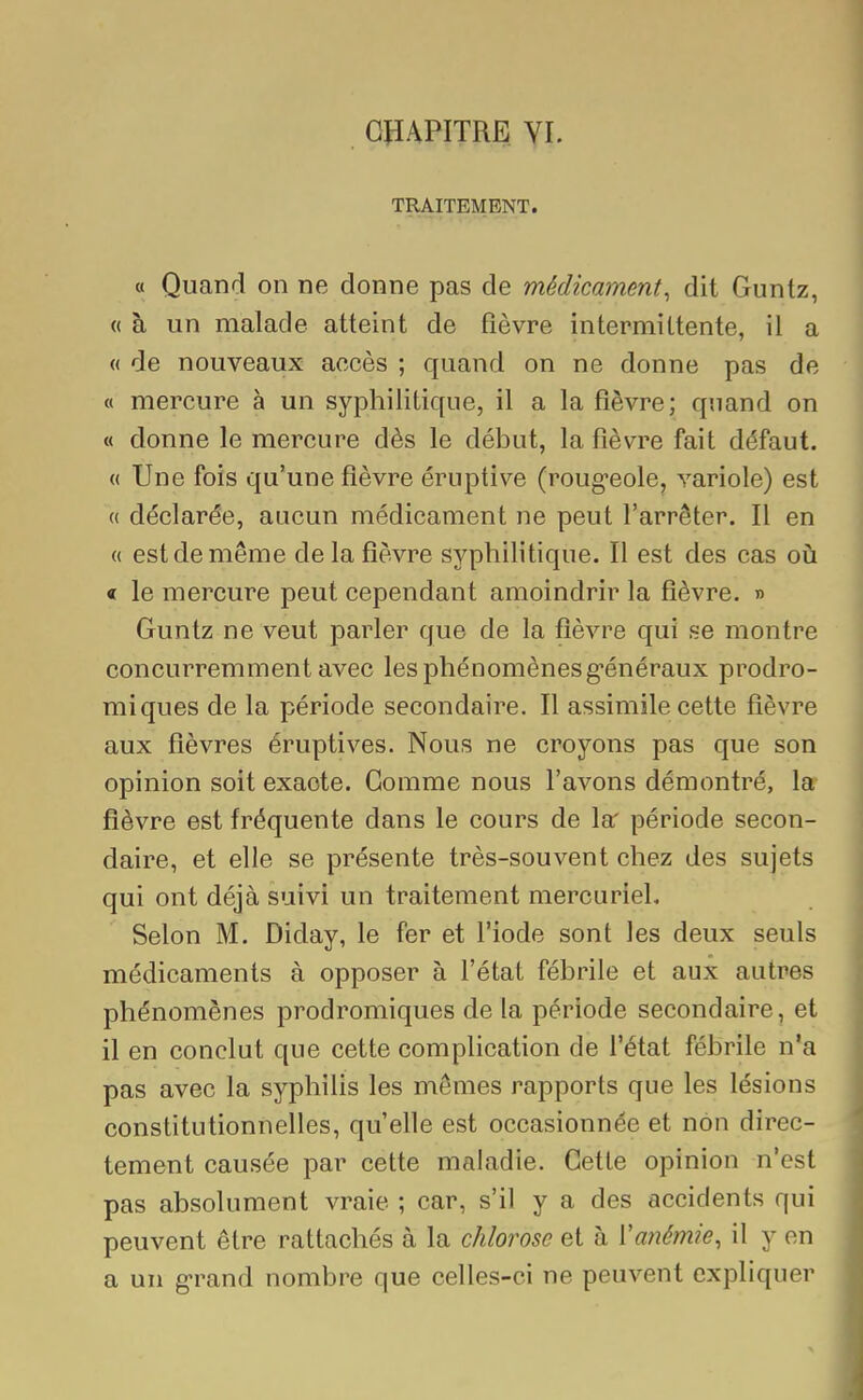 TRAITEMENT. « Quand on ne donne pas de médicament, dit Guntz, « à un malade atteint de fièvre intermittente, il a « de nouveaux accès ; quand on ne donne pas de « mercure à un syphilitique, il a la fièvre; quand on « donne le mercure dès le début, la fièvre fait défaut. « Une fois qu'une fièvre éruptive (rougeole, variole) est « déclarée, aucun médicament ne peut l'arrêter. Il en « est de même de la fièvre syphilitique. Il est des cas où « le mercure peut cependant amoindrir la fièvre. » Guntz ne veut parler que de la fièvre qui se montre concurremment avec les phénomènes généraux prodro- miques de la période secondaire. Il assimile cette fièvre aux fièvres éruptives. Nous ne croyons pas que son opinion soit exacte. Gomme nous l'avons démontré, la fièvre est fréquente dans le cours de la' période secon- daire, et elle se présente très-souvent chez des sujets qui ont déjà suivi un traitement mercuriel. Selon M. Diday, le fer et l'iode sont les deux seuls médicaments à opposer à l'état fébrile et aux autres phénomènes prodromiques de la période secondaire, et il en conclut que cette complication de l'état fébrile n'a pas avec la syphilis les mêmes rapports que les lésions constitutionnelles, qu'elle est occasionnée et non direc- tement causée par cette maladie. Cette opinion n'est pas absolument vraie ; car, s'il y a des accidents qui peuvent être rattachés à la chlorose et à Y anémie, il y en a un grand nombre que celles-ci ne peuvent expliquer