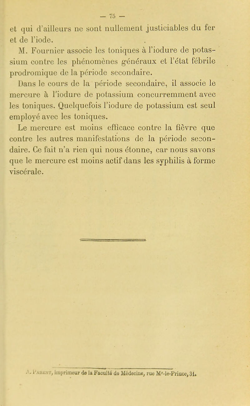 — 73 — et qui d'ailleurs ne sont nullement justiciables du fer et de l'iode. M. Fournier associe les toniques à l'iodure de potas- sium contre les phénomènes généraux et l'état fébrile prodromique de la période secondaire. Dans le cours de la période secondaire, il associe le mercure à l'iodure de potassium concurremment avec les toniques. Quelquefois l'iodure de potassium est seul employé avec les toniques. Le mercure est moins efficace contre la fièvre que contre les autres manifestations de la période secon- daire. Ce fait n'a rien qui nous étonne, car nous savons que le mercure est moins actif dans les syphilis à forme viscérale. I MOT, imprimeur de la Faculté do Médecine, rue M'-le-Priuce, 31.
