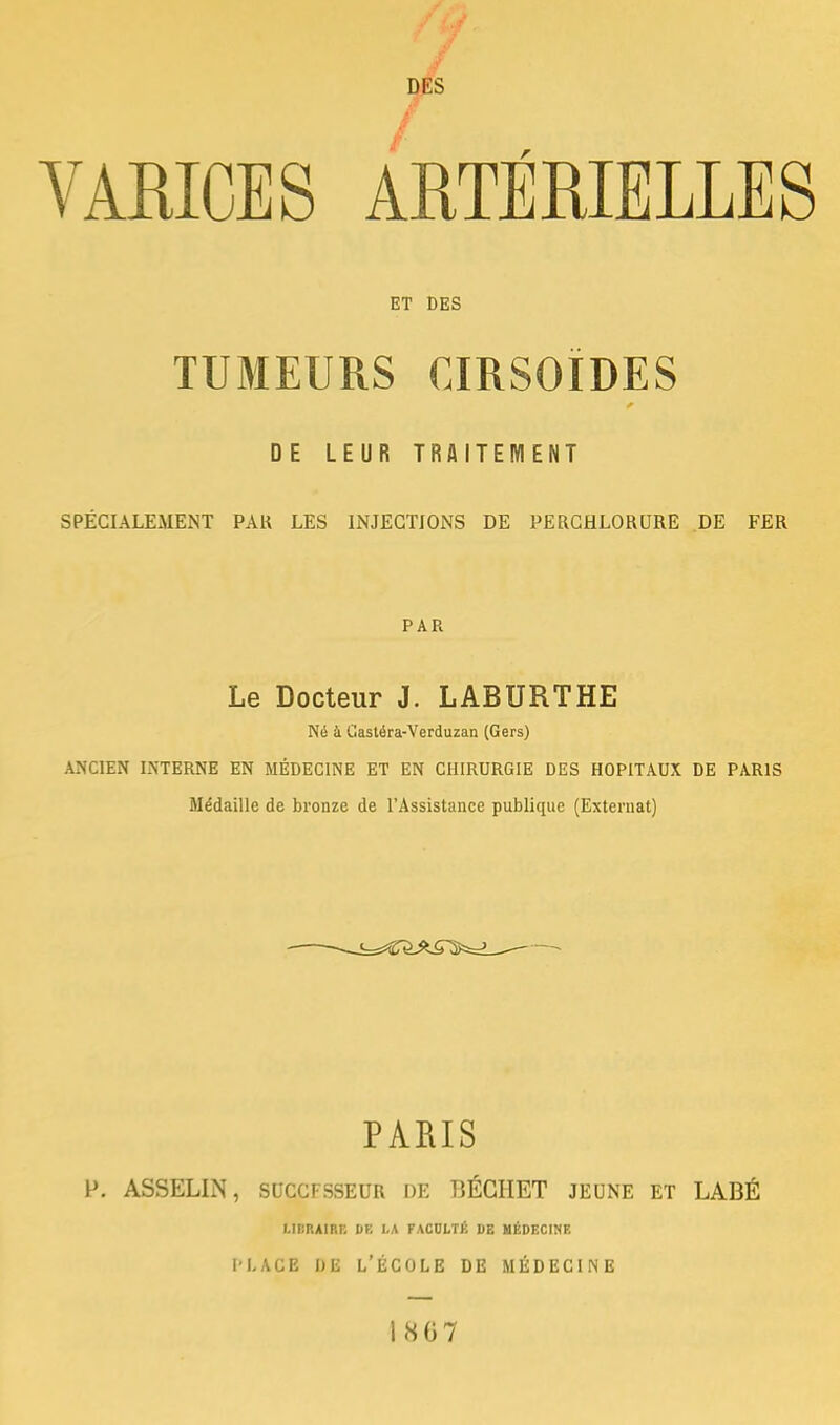 / DES VARICES ARTÉRIELLES ET DES TUMEURS CIRSOÏDES DE LEUR TRAITEMENT SPÉCIALEMENT PAK LES INJECTIONS DE PERCHLORURE DE FER PAR Le Docteur J. LABURTHE Né à Castéra-Verduzan (Gers) ANCIEN INTERNE EN MÉDECINE ET EN CHIRURGIE DES HOPITAUX DE PARIS Médaille de bronze de l'Assistance publique (Externat) PARIS P. ASSELIN, SUCCFSSEUR DE BÉGHET JEUNE ET LABÉ LIBRAIRE DE LA FACULTÉ DE MÉDECINE place de l'école de médecine