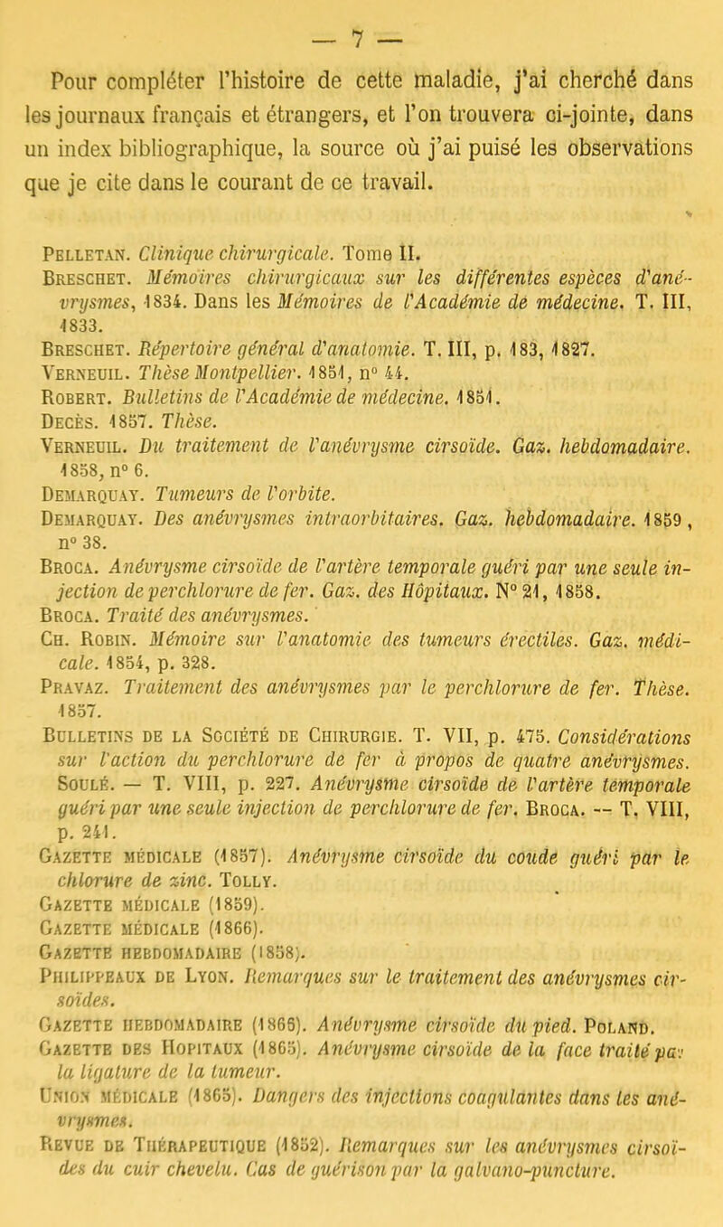 Pour compléter l'histoire de cette maladie, j'ai cherché dans les journaux français et étrangers, et l'on trouvera ci-jointe, dans un index bibliographique, la source où j'ai puisé les observations que je cite dans le courant de ce travail. Pelletan. Clinique chirurgicale. Tome II. Breschet. Mémoires chirurgicaux sur les différentes espèces d'ané- vrysmes, 1834. Dans les Mémoires de l'Académie de médecine. T. III, 4833. Breschet. Répertoire général d'anatomie. T. III, p. 183,4827. Verneuil. Thèse Montpellier. 4 851, n° 44. Bobert. Bulletins de VAcadémie de médecine. 4851. Décès. 1857. Thèse. Verneuil. Du traitement de Fanévnjsme cirsoïde. Gaz. hebdomadaire. 1858, n° 6. Démarquât. Tumeurs de F orbite. Démarquât. Des anévrysmes intraorbitaires. Gaz. hebdomadaire. 1859 , n° 38. Broca. Anévrysme cirsoïde de Vartère temporale guéri par une seule in- jection de perchlorure de fer. Gaz. des Hôpitaux. N° 21, 4858. Broca. Traité des anévrysmes. ' Ch. Robin. Mémoire sur Vanatomie des tumeurs érectiles. Gaz. médi- cale. 4854, p. 328. Pravaz. Traitement des anévrysmes par le perchlorure de fer. Thèse. 4857. Bulletins de la Société de Chirurgie. T. VII, p. 475. Considérations sur l'action du perchlorure de fer à propos de quatre anévrysmes. Soulé. — T. VIII, p. 227. Anévrysme cirsoïde de F artère temporale guéri par une seule injection de perchlorure de fer. Broca. — T. VIII, p. 24!. Gazette médicale (4857). Anévrysme cirsoïde du coude guéri par le chlorure de zinc. Tolly. Gazette médicale (1859). Gazette médicale (1866). Gazette hebdomadaire (I858;. Piiilippealx de Lyon. Remarques sur le traitement des anévrysmes cir- soïdes. Gazette hebdomadaire (1865). Anévrysme cirsoïde du pied. Poland. Gazette des Hôpitaux (1805). Anévrysme cirsoïde de la face traitépc la ligature de la tumeur. tfWlOfl médicale (1865). Dangers des injections coagulantes dans les ané- vryxmes. Revue de Thérapeutique (1852). Remarques sur les anévrysmes cirsoï- des du cuir chevelu. Cas de guériéonpar la galvano-puncture.