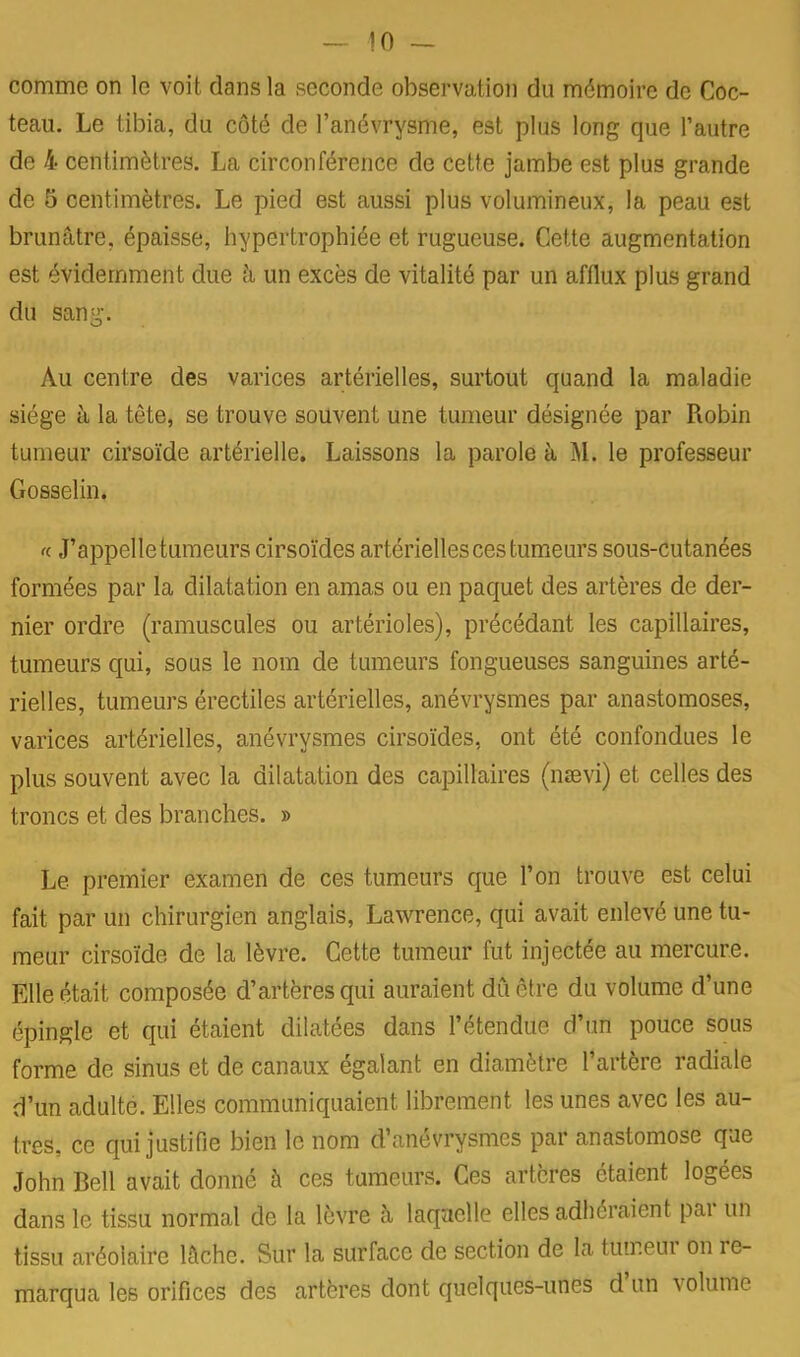 comme on le voit dans la seconde observation du mémoire de Coc- teau. Le tibia, du côté de l'anévrysme, est plus long que l'autre de 4 centimètres. La circonférence de cette jambe est plus grande de 5 centimètres. Le pied est aussi plus volumineux, la peau est brunâtre, épaisse, hypertrophiée et rugueuse. Cette augmentation est évidemment due à un excès de vitalité par un afflux plus grand du san^-. Au centre des varices artérielles, surtout quand la maladie siège à la tête, se trouve souvent une tumeur désignée par Robin tumeur cirsoïde artérielle. Laissons la parole à M. le professeur Gosselin. « J'appelletumeurs cirsoïdes artérielles ces tumeurs sous-cutanées formées par la dilatation en amas ou en paquet des artères de der- nier ordre (ramuscules ou artérioles), précédant les capillaires, tumeurs qui, sous le nom de tumeurs fongueuses sanguines arté- rielles, tumeurs érectiles artérielles, anévrysmes par anastomoses, varices artérielles, anévrysmes cirsoïdes, ont été confondues le plus souvent avec la dilatation des capillaires (nsevi) et celles des troncs et des branches. » Le premier examen de ces tumeurs que l'on trouve est celui fait par un chirurgien anglais, Lawrence, qui avait enlevé une tu- meur cirsoïde de la lèvre. Cette tumeur fut injectée au mercure. Elle était composée d'artères qui auraient du être du volume d'une épingle et qui étaient dilatées dans l'étendue d'un pouce sous forme de sinus et de canaux égalant en diamètre l'artère radiale d'un adulte. Elles communiquaient librement les unes avec les au- tres, ce qui justifie bien le nom d'anévrysmes par anastomose que John Bell avait donné à ces tumeurs. Ces artères étaient logées dans le tissu normal de la lèvre à laqaelle elles adhéraient par un tissu aréolaire lâche. Sur la surface de section de la tumeur on re- marqua les orifices des artères dont quelques-unes d'un volume