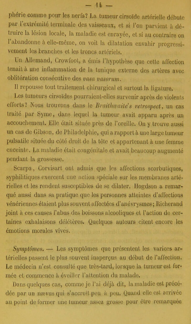 phérie comme pour les nerfs? La tumeur cirsoïde artérielle débute par l'extrémité terminale des vaisseaux, et si l'on parvient à dé- truire la lésion locale, la maladie est enrayée, et si au contraire on l'abandonne à elle-même, on voit la dilatation envahir progressi- vement les branches et les troncs artériels. Un Allemand, Crowfoot, a émis l'hypothèse que cette affection tenait à une inflammation de la tunique externe des artères avec oblitération consécutive des vasa vasorum. Il repousse tout traitement chirurgical et surtout la ligature. Les tumeurs cirsoïdes pourraient-elles survenir après de violents efforts? Nous trouvons dans le Braithivaitës retrospect, un cas traité par Syme, dans lequel la tumeur avait apparu après un accouchement. Elle était située près de l'oreille. On y trouve aussi un cas de Gibson, de Philadelphie, qui a rapport à une large tumeur pulsatile située du cùté droit de la tête et appartenant à une femme enceinte. La maladie était congénitale et avait beaucoup augmenté pendant la grossesse. Scarpa, Corvisart ont admis que les affections scorbutiques, syphilitiques exercent une action spéciale sur les membranes arté- rielles et les rendent susceptibles de se dilater. Hogdson a remar- qué aussi dans sa pratique que les personnes atteintes d'affections vénériennes étaient plus souvent affectées d'anévrysmes ; Richerand joint à ces causes l'abus des boissons alcooliques et l'action de cer- taines exhalaisons délétères. Quelques auteurs citent encore les émotions morales vives. Symptômes. — Les symptômes que présentent les varices ar- térielles passent le plus souvent inaperçus au début de l'affection. Le médecin n'est consulté que très-tard, lorsque la tumeur est for- mée et commence à éveiller l'attention du malade. Dans quelques cas, comme je l'ai déjà dit, la maladie est précé- dée par un nœvus qui s'accroit peu à peu. Quand elle est arrivée au point déformer une tumeur assez gross-e pour être remarquée