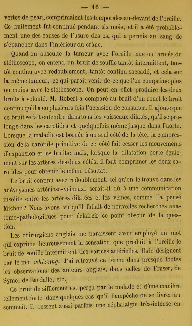 vertes de peau, comprimaient les temporales au-devant de l'oreille. Ce traitement fut continué pendant six mois, et il a été probable- ment une des causes de l'usure des os, qui a permis au sang de s'épancher dans l'intérieur du crâne. Quand on ausculte la tumeur avec l'oreille nue ou armée du stéthoscope, on entend un bruit de souffle tantôt intermittent, tan- tôt continu avec redoublement, tantôt continu saccadé, et cela sur la même tumeur, ce qui paraît venir de ce que l'on comprime plus ou moins avec le stéthoscope. On peut en effet produire les deux bruits à volonté. M. Robert a comparé au bruit d'un rouet le bruit continu qu'il a eu plusieurs fois l'occasion de constater. Il ajoute que ce bruit se fait entendre dans tous les vaisseaux dilatés, qu'il se pro- longe dans les carotides et quelquefois même jusque dans l'aorte. Lorsque la maladie est bornée à un seul côté de la tête, la compres- sion de la carotide primitive de ce côté fait cesser les mouvements d'expansion et les bruits; mais, lorsque la dilatation porte égale- ment sur les artères des deux côtés, il faut comprimer les deux ca- rotides pour obtenir le même résultat. Le bruit continu avec redoublement, tel qu'on le trouve dans les anévrysmes artérioso-veineux, serait-il dû à une communication insolite entre les artères dilatées et les veines, comme l'a pensé Miction ? Nous avons vu qu'il fallait de nouvelles recherches ana- tomo-pathologiques pour éclaircir ce point obscur de la ques- tion. Les chirurgiens anglais me paraissent avoir employé un mot qui exprime heureusement la sensation que produit à l'oreille le bruit de souffle intermittent des varices artérielles. Ils le désignent par le mot whizùng. J'ai retrouvé ce terme dans presque toutes les observations des auteurs anglais, dans celles de Fraser, de Syme, de Eardalle, etc.. Ce bruit de sifflement est perçu par le malade et d'une manière tellement forte dans quelques cas qu'il l'empêche de se livrer au sommeil. 11 ressent aussi parfois une céphalalgie très-intense en