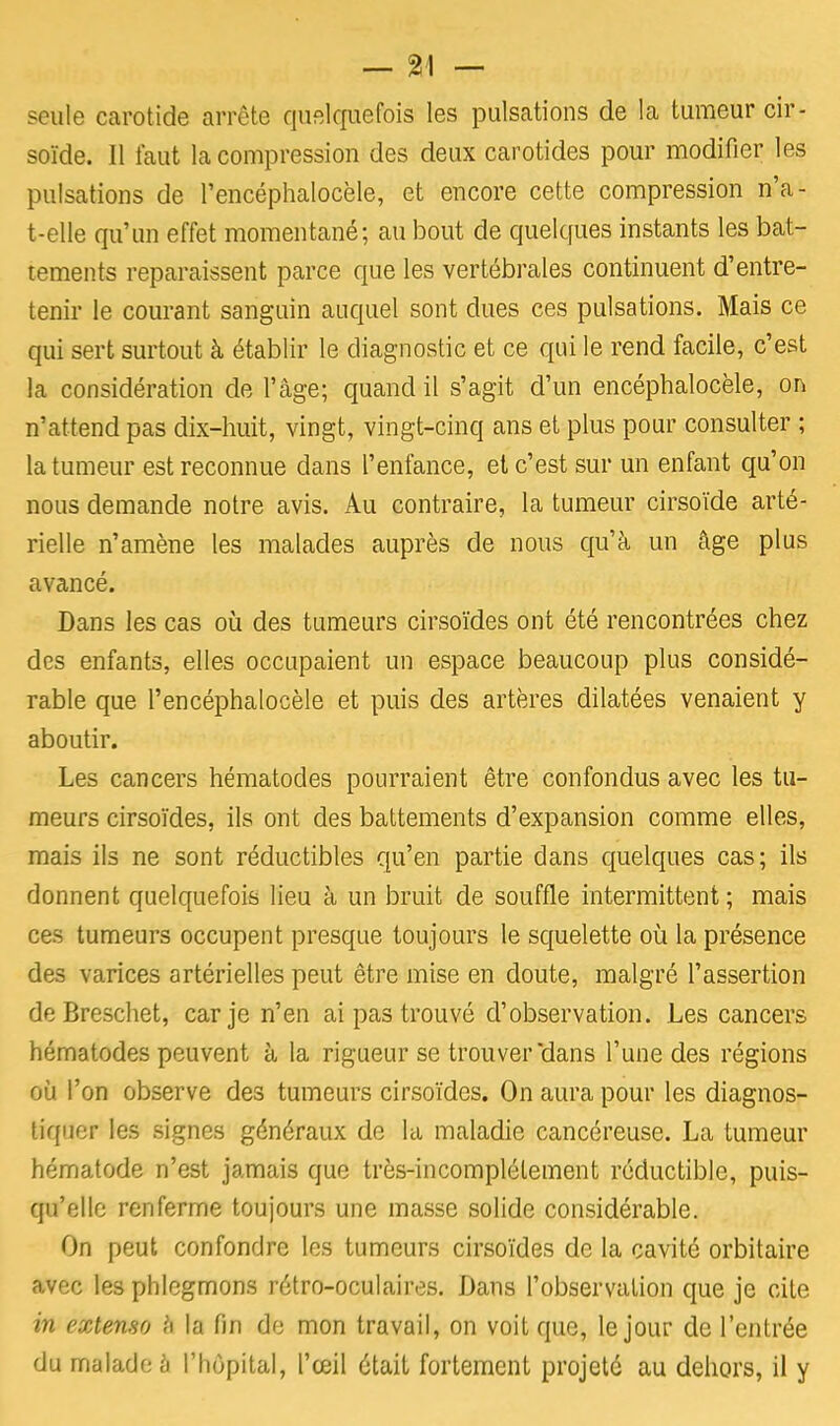 seule carotide arrête quelquefois les pulsations de la tumeur cir- soïde. Il faut la compression des deux carotides pour modifier les pulsations de l'encéphalocèle, et encore cette compression n'a- t-elle qu'un effet momentané; au bout de quelques instants les bat- tements reparaissent parce que les vertébrales continuent d'entre- tenir le courant sanguin auquel sont dues ces pulsations. Mais ce qui sert surtout à établir le diagnostic et ce qui le rend facile, c'est la considération de l'âge; quand il s'agit d'un encéphalocèle, on n'attend pas dix-huit, vingt, vingt-cinq ans et plus pour consulter ; la tumeur est reconnue dans l'enfance, et c'est sur un enfant qu'on nous demande notre avis. Au contraire, la tumeur cirsoïde arté- rielle n'amène les malades auprès de nous qu'à un âge plus avancé. Dans les cas où des tumeurs cirsoïdes ont été rencontrées chez des enfants, elles occupaient un espace beaucoup plus considé- rable que l'encéphalocèle et puis des artères dilatées venaient y aboutir. Les cancers hématodes pourraient être confondus avec les tu- meurs cirsoïdes, ils ont des battements d'expansion comme elles, mais ils ne sont réductibles qu'en partie dans quelques cas; ils donnent quelquefois lieu à un bruit de souffle intermittent ; mais ces tumeurs occupent presque toujours le squelette où la présence des varices artérielles peut être mise en doute, malgré l'assertion de Breschet, car je n'en ai pas trouvé d'observation. Les cancers hématodes peuvent à la rigueur se trouver dans l'une des régions où l'on observe des tumeurs cirsoïdes. On aura pour les diagnos- tiquer les signes généraux de la maladie cancéreuse. La tumeur hématode n'est jamais que très-incomplélement réductible, puis- qu'elle renferme toujours une masse solide considérable. On peut confondre les tumeurs cirsoïdes de la cavité orbitaire avec les phlegmons rétro-oculaires. Dans l'observation que je cite in extenso fi la fin de mon travail, on voit que, le jour de l'entrée du malade a l'hôpital, l'œil était fortement projeté au dehors, il y