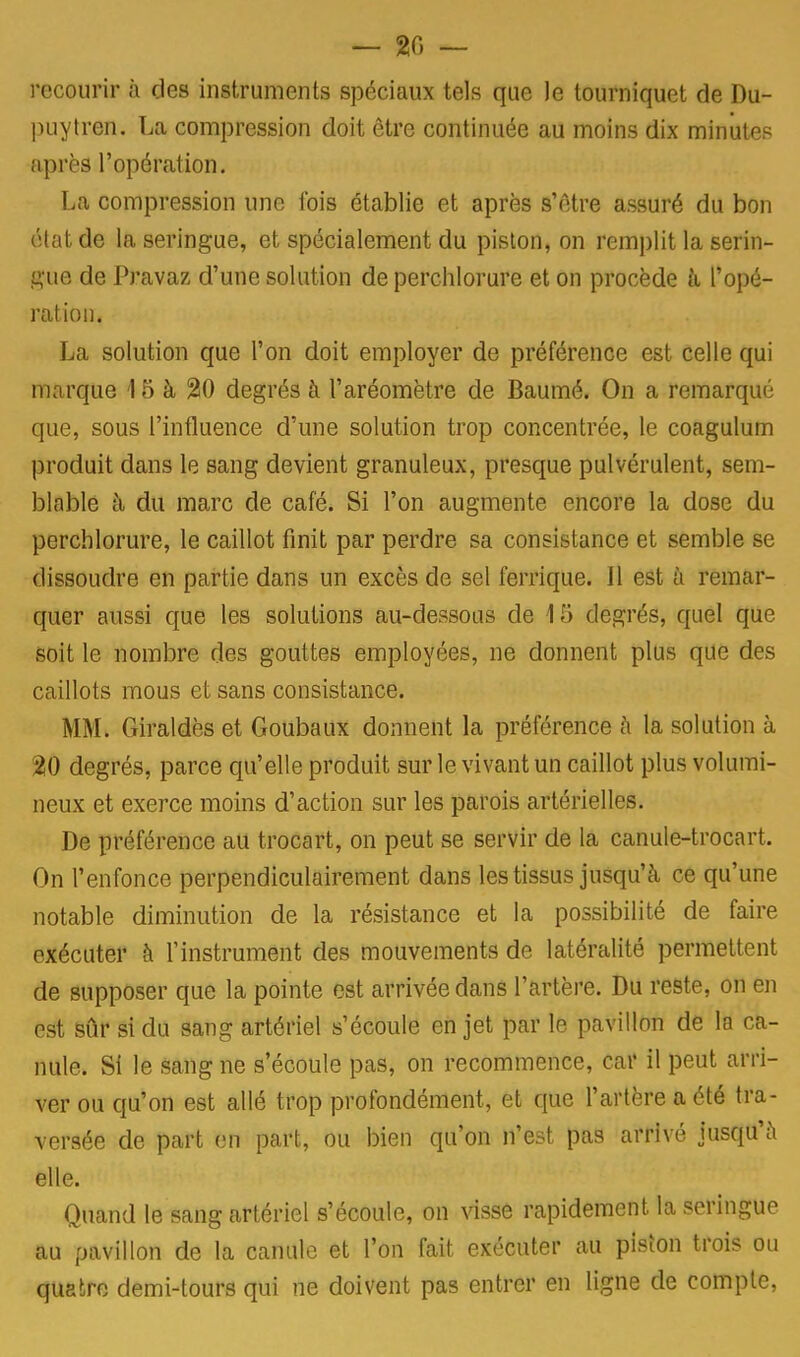 — 20 — recourir à des instruments spéciaux tels que le tourniquet de Du- puytren. La compression doit être continuée au moins dix minutes après l'opération. La compression une fois établie et après s'être assuré du bon état de la seringue, et spécialement du piston, on remplit la serin- gue de Pravaz d'une solution de perchlorure et on procède a l'opé- ration. La solution que l'on doit employer de préférence est celle qui marque 15 à 20 degrés à l'aréomètre de Baumé. On a remarqué que, sous l'influence d'une solution trop concentrée, le coagulum produit dans le sang devient granuleux, presque pulvérulent, sem- blable à du marc de café. Si l'on augmente encore la dose du perchlorure, le caillot finit par perdre sa consistance et semble se dissoudre en partie dans un excès de sel ferrique. 11 est a remar- quer aussi que les solutions au-dessous de 15 degrés, quel que soit le nombre des gouttes employées, ne donnent plus que des caillots mous et sans consistance. MM. Giraldès et Goubaux donnent la préférence à la solution à 20 degrés, parce qu'elle produit sur le vivant un caillot plus volumi- neux et exerce moins d'action sur les parois artérielles. De préférence au trocart, on peut se servir de la canule-trocart. On l'enfonce perpendiculairement dans les tissus jusqu'à ce qu'une notable diminution de la résistance et la possibilité de faire exécuter à l'instrument des mouvements de latéralité permettent de supposer que la pointe est arrivée dans l'artère. Du reste, on en est sûr si du sang artériel s'écoule en jet par le pavillon de la ca- nule. Si le sang ne s'écoule pas, on recommence, car il peut arri- ver ou qu'on est allé trop profondément, et que l'artère a été tra- versée de part en part, ou bien qu'on n'est pas arrivé jusqu'à elle. Quand le sang artériel s'écoule, on visse rapidement la seringue au pavillon de la canule et l'on fait exécuter au piston trois ou quatre demi-tours qui ne doivent pas entrer en ligne de compte,