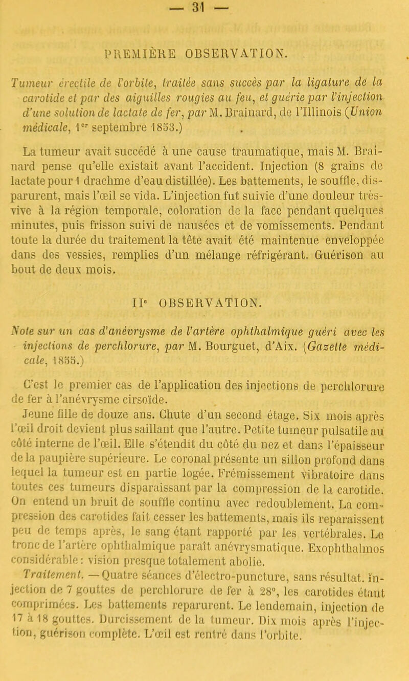 PREMIÈRE OBSERVATION. . Tumeur creçtile de l'orbite, traitée sans succès par la ligature de la carotide et par des aiguilles rougies au feu, et guérie par l'injection d'une solution de lactate de fer, par M. Braillard, de l'Illinois {Union médicale, r* septembre 18o3.) La tumeur avait succédé à une cause traumatique, mais M. Brai- llard pense qu'elle existait avant l'accident. Injection (8 grains de lactate pour 1 drachme d'eau distillée). Les battements, le souffle, dis- parurent, mais l'œil se vida. L'injection fut suivie d'une douleur très- vive à la région temporale, coloration de la face pendant quelques minutes, puis frisson suivi de nausées et de vomissements. Pendant toute la durée du traitement la tête avait été maintenue enveloppée dans des vessies, remplies d'un mélange réfrigérant. Guérison au bout de deux mois. IP OBSERVATION. A7o/e sur un cas d'anévrysme de l'artère ophthalmique guéri avec les injections de perchlorure, par M. Bourguet, d'Aix. [Gazette médi- cale, 18oo.) C'est le premier cas de l'application des injections de perchlorure de fer à l'anévrysme cirsoïde. Jeune fille de douze ans. Chute d'un second étage. Six mois après l'œil droit devient plus saillant que l'autre. Petite tumeur pulsatile au côté interne de l'œil. Elle s'étendit du côté du nez et dans l'épaisseur delà paupière supérieure. Le coronalprésente un sillon profond dans lequel la tumeur est en partie logée. Frémissement vibratoire dans toutes ces tumeurs disparaissant par la compression de la carotide. On entend un bruit de souffle continu avec redoublement. La com- pression des carotides fait cesser les battements, mais ils reparaissent peu de temps après, le sang étant rapporté par les vertébrales. Le tronc de l'artère ophtbalmique paraît anévrysmatique. Exopbthalmos considérable: vision presque totalement abolie. Traitement. — Quatre séances d'électro-puncture, sans résultat, in- jection de 7 gouttes de percblorure de fer à 28°, les carotides étant comprimée». Les battements reparurent. Le lendemain, injection de 17 à 18 gouttes. Durcissement de la fumeur. Dix mois après l'injec- tUm, guérison complète. L'œil est retlWè dans l'orbite.