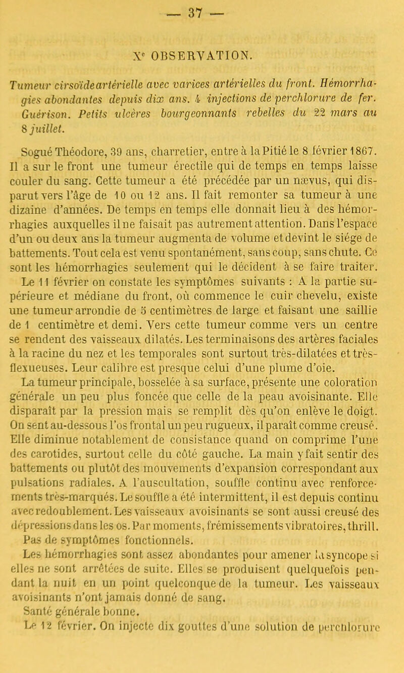 Xe OBSERVATION. Tumeur cirsoideartérielle avec varices artérielles du front. Hémorrha- gies abondantes depuis dix ans. 4 injections de perchlorure de fer. Guèrison. Petits ulcères bourgeonnants rebelles du 22 mars au 8 juillet. Sogué Théodore, 39 ans, charretier, entre à la Pitié le 8 février 1867 . Il a sur le front une tumeur érectile qui de temps en temps laisse couler du sang. Cette tumeur a été précédée par un namis, qui dis- parut vers l'âge de 10 ou 12 ans. Il fait remonter sa tumeur à une dizaine d'années. De temps en temps elle donnait lieu à des hémor- rhagies auxquelles il ne faisait pas autrement attention. Dans l'espace d'un ou deux ans la tumeur augmenta de volume et devint le siège de battements. Tout cela est venu spontanément, sans coup, sans chute. Ce sont les hémorrhagies seulement qui le décident à se faire traiter. Le 11 février on coustate les symptômes suivants : A la partie su- périeure et médiane du front, où commence le cuir chevelu, existe une tumeur arrondie de 5 centimètres de large et faisant une saillie de 1 centimètre et demi. Vers cette tumeur comme vers un centre se rendent des vaisseaux dilatés. Les terminaisons des artères faciales à la racine du nez et les temporales sont surtout très-dilatées et très- flexueuses. Leur calibre est presque celui d'une plume d'oie. La tumeur principale, bosselée à sa surface, présente une coloration générale un peu plus foncée que celle de la peau avoisinante. Elle disparaît par la pression mais se remplit dès qu'on enlève le doigt. On sent au-dessous l'os frontal un peu rugueux, il paraît comme creusé. Elle diminue notablement de consistance quand on comprime l'une des carotides, surtout celle du côté gauche. La main y fait sentir des battements ou plutôt des mouvements d'expansion correspondant aux pulsations radiales. A l'auscultation, souffle continu avec renforce- ments très-marqués. Le souffle a été intermittent, il est depuis continu au-c redoublement. Les vaisseaux avoisinants se sont aussi creusé des d» pressions dans les os. Par moments, frémissements vibratoires, thrill. Pas de symptômes fonctionnels. Les hémorrhagies sont assez abondantes pour amener la syncope si elles ne sont arrêtées de suite. Elles se produisent quelquefois pen- dant la nuit en un point quelconque de la tumeur. Les vaisseaux avoisinants n'ont jamais donné de sang. Santé générale bonne. Lp 12 février. On injecte dix gouttes d'une solution de perchlorure