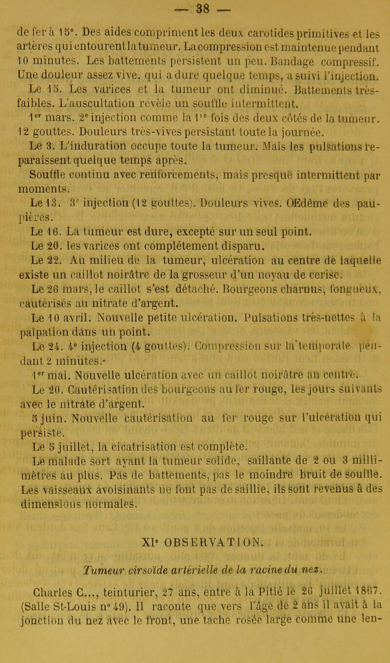 de fera 15°. Des aides compriment les deux carotides primitives et les artères qui entourentlatumeur. La compression est maintenue pendant 10 minutes. Les battements persistent un peu. Bandage compressif. Une douleur assez vive, qui a dure quelque temps, a suivi l'injection. Le 15. Les varices et la tumeur ont diminué. Battements très- faibles. L'auscultation révèle un souffle intermittent. 1er mars. 2e injection comme la 1,e fois des deux côtés de la tumeur. 12 gouttes. Douleurs très-vives persistant toute la journée. Le 3. L'induration occupe toute la tumeur. Mais les pulsations re- paraissent quelque temps après. Souffle continu avec reriforcements, mais presque intermittent par moments. Le 13. 8' injection (12 gouttes). Douleurs vives. OEdême des pau- pières. Le 16. La lumeur est dure, excepté sur un seul point. Le 20. les varices ont complètement disparu. Le 22. Au milieu de la tumeur, ulcération au centre de laquelle existe un caillot noirâtre de la grosseur d'un noyau de cerise. Le 26 mars, le caillot s'est détacbé. Bourgeons charnus, fongueux, rautérisés au nitrate d'argent. Le 10 avril. Nouvelle petite ulcération. Pulsations très-nettes à la palpation dans un point. Le 24. 4e injection (4 gouUes). Compression sur la'temporale pen- dant 2 minutes.- 1mai. Nouvelle ulcération avec un caillot noirâtre au centre. Le 20. Cautérisation des bourgeons au fer rouge, les jours suivants avec le nitrate d'argent. 3 juin. Nouvelle cautérisation au fer rouge sur l'ulcération qui persiste. Le 5 juillet, la cicatrisation est complète. Le malade sort ayant la tumeur solide, saillante de 2 ou 3 milli- mètres au plus. Pas de battements, pas le moindre bruit de souffle. Les vaisseaux avoisinants ne font pas de saillie, ils sont revenus à des dimensions normales. XIe OBSERVATION. Tumeur cirsoïde artérielle de la racine du nez. Charles C..., teinturier, 27 ans, entre à la Pitié le 2G juillet 1867. (Salle St-Louis n°49). Il raconte que vers l'âge de 2 ans il avait à la jonction du nez avec le front, une tache rosée large comme une len-