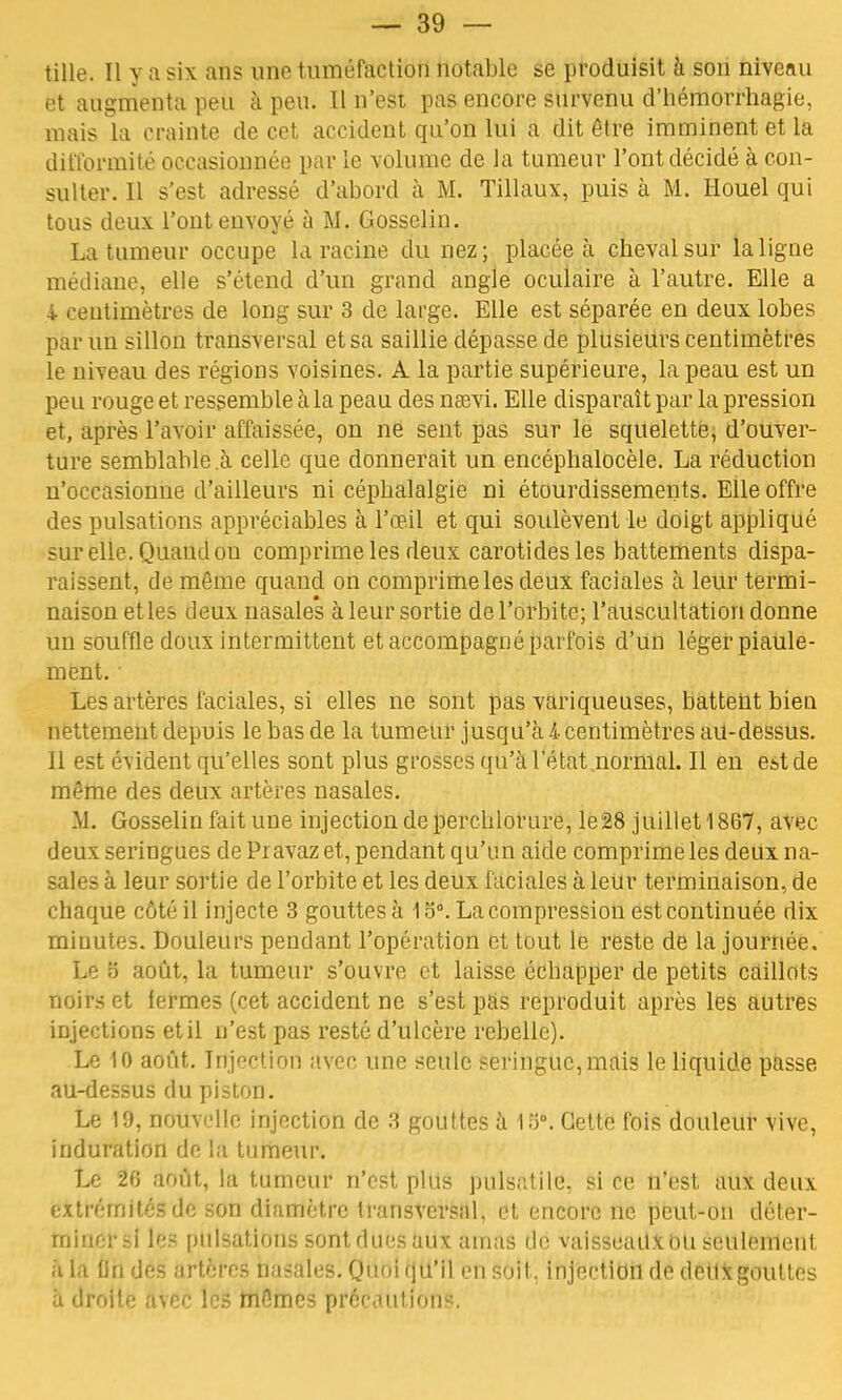 tille. Il y a six ans une tuméfaction notable se produisit à son niveau et augmenta peu à peu. Il n'est pas encore survenu d'hémorrhagie, mais la crainte de cet accident qu'on lui a dit être imminent et la difformité occasionnée par le volume de la tumeur l'ont décidé à con- sulter. Il s'est adressé d'abord à M. Tillaux, puis à M. Houel qui tous deux l'ont envoyé à M. Gosselin. La tumeur occupe la racine du nez; placée à cheval sur la ligne médiane, elle s'étend d'un grand angle oculaire à l'autre. Elle a 4 centimètres de long sur 3 de large. Elle est séparée en deux lobes par un sillon transversal et sa saillie dépasse de plusieurs centimètres le niveau des régions voisines. A la partie supérieure, la peau est un peu rouge et ressemble à la peau des naevi. Elle disparaît par la pression et, après l'avoir affaissée, on ne sent pas sur le squelette, d'ouver- ture semblable à celle que donnerait un encéphalocèle. La réduction n'occasionne d'ailleurs ni cépbalalgie ni étourdissemeuts. Elle offre des pulsations appréciables à l'œil et qui soulèvent le doigt appliqué sur elle. Quaudou comprime les deux carotides les battements dispa- raissent, de même quand on comprime les deux faciales à leur termi- naison et les deux nasales à leur sortie de l'orbite; l'auscultation donne un souffle doux intermittent et accompagné parfois d'un léger piaule- ment. Les artères faciales, si elles ne sont pas variqueuses, battent bien nettement depuis le bas de la tumeur jusqu'à l centimètres au-dessus. Il est évident qu'elles sont plus grosses qu'à l'état normal. Il en est de même des deux artères nasales. M. Gosselin fait une injection de perchlorure, le28 juillet 1867, avec deux seringues de Pr avaz et, pendant qu'un aide comprime les deux na- sales à leur sortie de l'orbite et les deux faciales à leur terminaison, de chaque côté il injecte 3 gouttes à 1 o°. La compression est continuée dix minutes. Douleurs pendant l'opération et tout le reste de la journée. Le S août, la tumeur s'ouvre et laisse échapper de petits caillots noirs et fermes (cet accident ne s'est pas reproduit après les autres injections et il n'est pas resté d'ulcère rebelle). Le 10 août. Injection avec une seule seringue, mais le liquide passe au-dessus du piston. Le 19, nouvelle injection de 3 gouttes à 15°. Cette fois douleur vive, induration de la tumeur. Le 2fî août, la tumeur n'est plus pulsatile, si ce n'est aux deux extrémités de son diamètre transversal, et encore ne peut-on déter- mlnérsi les pulsations sont ducs aux amas de vaisseaux ou seulement à la On des artères nasales. Quoi qu'il en soit, injection de detlxgoultes à droite avec les mêmes pfèdaiitlWrt.