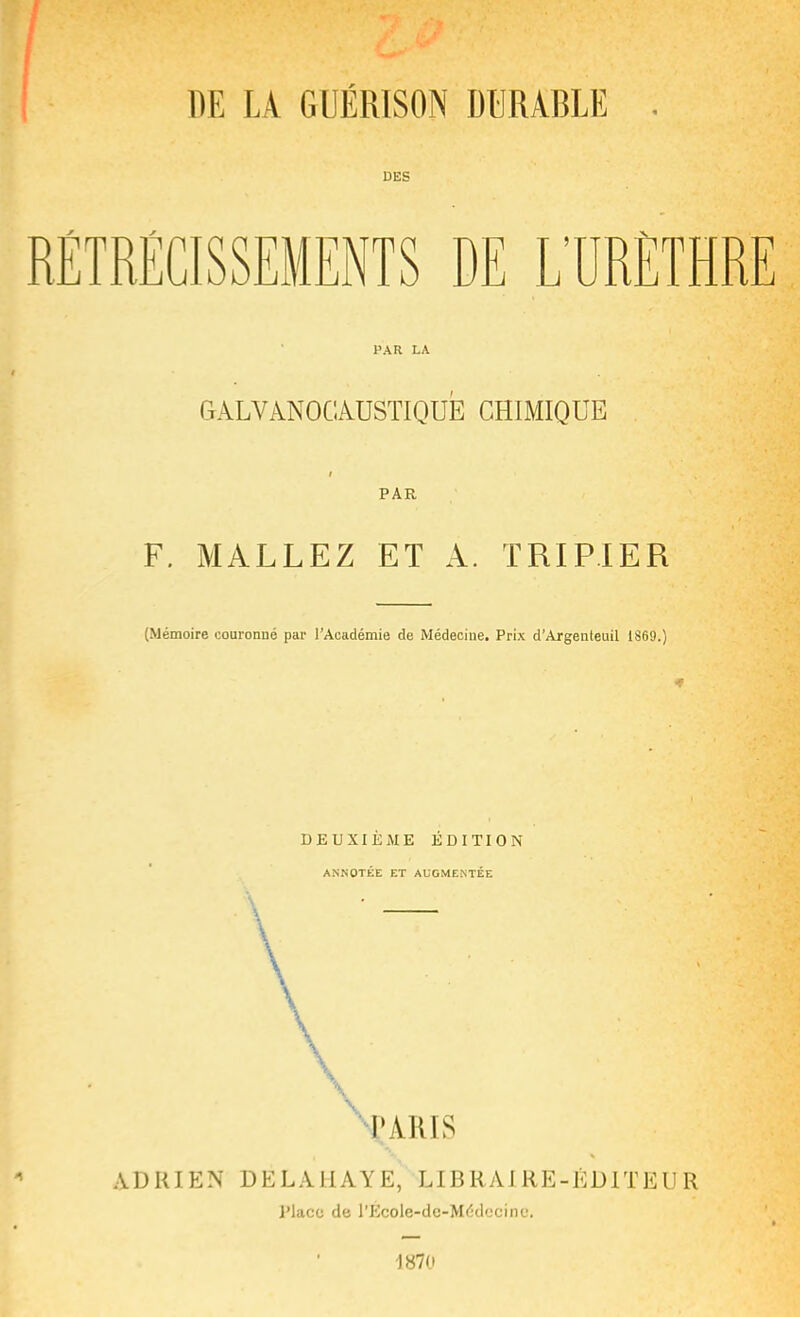 DE LA GUÉRISON DURABLE DES RÉTRÉCISSEMENTS DE L'URÈTHRE PAR LA G A L V AN 0 G AUSTI QUE CHIMIQUE PAR F. MALLEZ ET A. TRIPIER (Mémoire couronné par l'Académie de Médecine. Prix d'Argenteuil 1869.) DEUXIÈME ÉDITION ANNOTÉE ET AUGMENTÉE \ ADRIEN DELAIIAYE, LIBRAIRE-ÉDITEUR l'iacc de l'Ecole-do-Médecine, 1870
