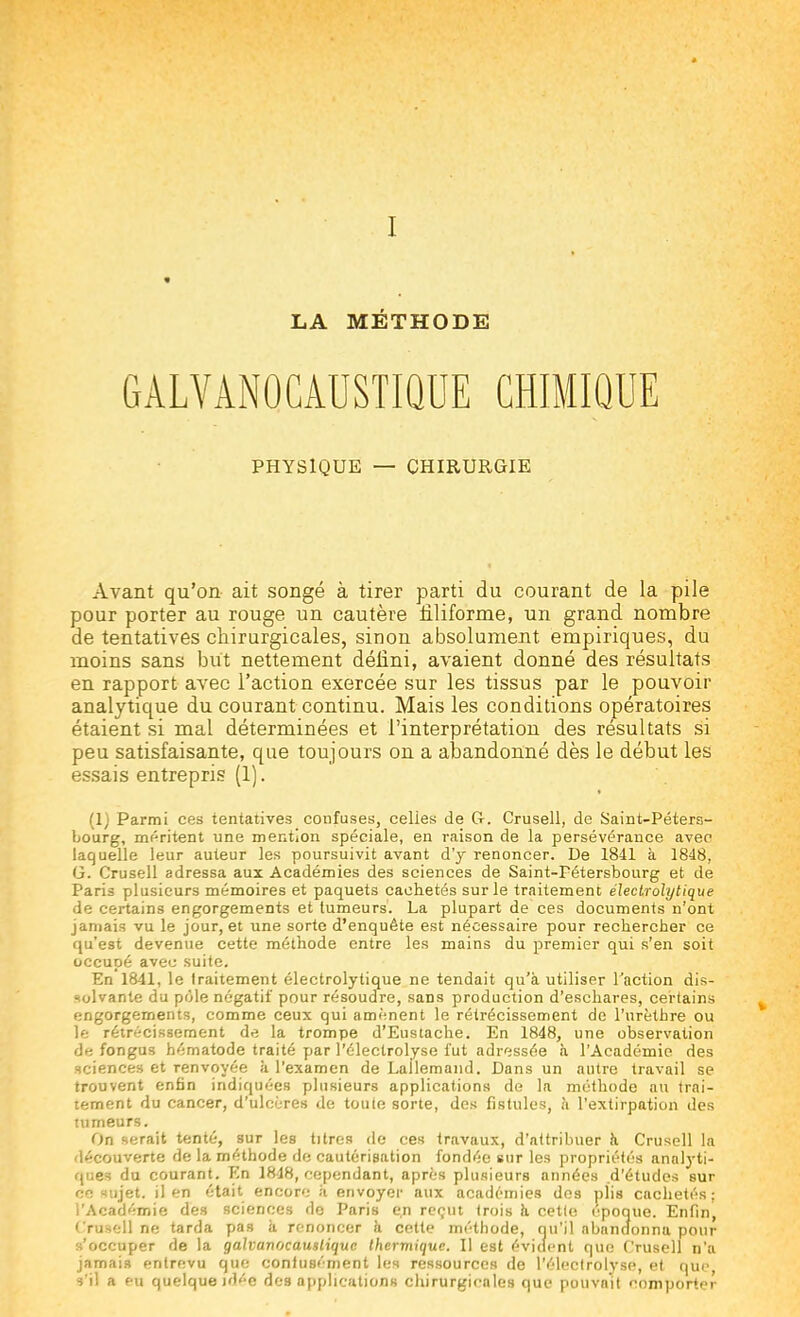 LA MÉTHODE GALVÀNOCÂUSTIQUE CHIMIQUE PHYSIQUE — CHIRURGIE Avant qu'on ait songé à tirer parti du courant de la pile pour porter au rouge un cautère filiforme, un grand nombre de tentatives chirurgicales, sinon absolument empiriques, du moins sans but nettement défini, avaient donné des résultats en rapport avec l'action exercée sur les tissus par le pouvoir analytique du courant continu. Mais les conditions opératoires étaient si mal déterminées et l'interprétation des résultats si peu satisfaisante, que toujours on a abandonné dès le début les essais entrepris (1). (1) Parmi ces tentatives confuses, celles de G. Crusell, de Saint-Péters- bourg, méritent une mention spéciale, en raison de la persévérance avec laquelle leur auteur les poursuivit avant d'y renoncer. De 1841 à 1848, G. Crusell adressa aux Académies des sciences de Saint-Fétersbourg et de Paris plusieurs mémoires et paquets cachetés sur le traitement électrolytique de certains engorgements et tumeurs. La plupart de ces documents n'ont jamais vu le jour, et une sorte d'enquête est nécessaire pour rechercher ce qu'est devenue cette méthode entre les mains du premier qui s'en soit occupé avec suite. En 1841, le traitement électrolytique ne tendait qu'à utiliser l'action dis- solvante du pôle négatif pour résoudre, sans production d'eschares, certains engorgements, comme ceux qui amènent le rétrécissement de l'urèthre ou le rétrécissement de la trompe d'Eustache. En 1848, une observation de fongus hématode traité par l'électrolyse fut adressée à l'Académie des sciences et renvoyée à l'examen de Lailemand. Dans un autre travail se trouvent enfin indiquées plusieurs applications de la méthode au trai- tement du cancer, d'ulcères de toute sorte, des fistules, à l'extirpation des tumeurs. On serait tenté, sur les titres de ces travaux, d'attribuer à Crusell la découverte de la méthode de cautérisation fondée sur les propriétés analyti- ques du courant. En 1848, cependant, après plusieurs années .d'études sur ce sujet, il en était encore à envoyer aux académies des plis cachetés; l'Académie des sciences de Paris en reçut trois à cette époque. Enfin, • rusell ne tarda pas a renoncer à cette méthode, qu'il abandonna pour s'occuper de la galvanocawtiquc thermique. Il est évident que Crusell n'a jamais entrevu que confusément les ressources de l'électrolyse, et que, s'il a eu quelque idée des applications chirurgicales que pouvait comporter