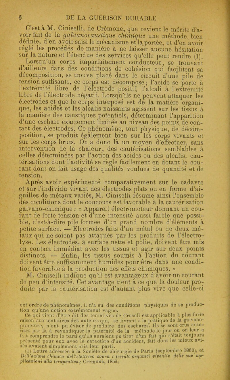 C'est à M. Ciniselli, de Crémone, que revient le mérite d'a- voir fait de la g alvano caustique chimique une méthode bien définie, d'en avoir saisi le mécanisme et laportée, et d'en avoir réglé les procédés de manière à ne laisser aucune hésitation sur la nature et l'étendue des services qu'elle peut rendre (1). Lorsqu'un corps imparfaitement conducteur, se trouvant d'aill eurs dans des conditions de cohésion qui facilitent sa décomposition, se trouve placé dans le circuit d'une pile de tension suffisante, ce corps est décomposé ; l'acide se porte à l'extrémité libre de l'électrode positif, l'alcali à l'extrémité libre de l'électrode négatif. Lorsqu'ils ne peuvent attaquer les électrodes et que le corps interposé est de la matière organi- que, les acides et les alcalis naissants agissent sur les tissus à la manière des caustiques potentiels, déterminant l'apparition d'une eschare exactement limitée au niveau des points de con- tact des électrodes. Ce phénomène, tout physique, de décom- position, se produit également bien sur les corps vivants et sur les corps bruts. On a donc là un moyen d'effectuer, sans intervention de la chaleur, des cautérisations semblables à celles déterminées par l'action des acides ou des alcalis, cau- térisations dont l'activité se règle facilement en dotant le cou- rant dont on fait usage des qualités voulues de quantité et de tension. Après avoir expérimenté comparativement sur le cadavre et sur l'individu vivant des électrodes plats ou en forme d'ai- guilles de métaux variés, M. Ciniselli résume ainsi l'ensemble des conditions dont le concours est favorable à la cautérisation galvano-chimique : « Appareil électromoteur donnant un cou- rant de forte tension et d'une intensité aussi faible que possi- ble, c'est-à-dire pile formée d'un grand nombre d'éléments à petite surface. — Electrodes faits d'un métal ou de deux mé- taux qui ne soient pas attaqués par les produits de l'électro- lyse. Les électrodes, à surface nette et polie, doivent être mis en contact immédiat avec les tissus et agir sur deux points distincts. — Enfin, les tissus soumis à l'action du courant doivent être suffisamment humides pour être dans une condi- tion favorable à la production des effets chimiques. » M. Ciniselli indique qu'il est avantageux d'avoir un courant de peu d'intensité. Cet avantage tient à ce que la douleur pro- duite par la cautérisation est d'autant plus vive que celle-ci cet ordre de phénomènes, il n'a eu des conditions physiques de sa produc- tion qu'une notion extrêmement vague. Ce qui vient d'être dit des tenlaiives de Crusell est applicable à plus forte raison aux tentatives des auteurs qui, se livrant à la prntique de la galvano- puncture, n'ont pu éviter de produire des eschares. Ils se simt crus auto- risés par là à revendiquer la paternité de la méthode le jour où on leur a I'.\it comprendre le parti qu'ils auraient pu tirer d'un fait qui s'était toujours présenté pour eux avec le caractère d'un accident, fait dont les mieux avi- sés avaient simplement pris leur parti. (1) Lettre adressée à la Société de chirurgie de Paris (septembre 1860), et Dell'azione chimica deU'dettrico sopra i tessuti organiei viventie deUe sue ap- pUcazioni alla terapeutica; Cremona, 1852.